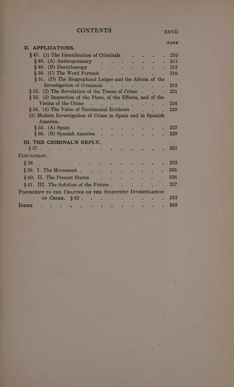 PAGE II. APPLICATIONS. $ 47. (1) The Identification of Criminals AAN a Ne NASA AMAPOLA $ 49. (B) Dactyloscopy RA RA A: $ 50. (C) The Word Portrait 4 216 $ 51. (D) The Biographical Ledger aha the “Album el the Investigation of Criminals . ; ; eee § 52. (2) The Revelation of the Traces of rene NMA 221 § 53. (3) Inspection of the Place, of the aah at of the Victim of the Crime . A ANY wll ee § 54. (4) The Value of estinonial Evidences! : 225 (5) Modern Investigation of Crime in Spain and in Spanish America. § 55. (A) Spain . : : ‘ ALS IO ia $ 56. (B) Spanish arica PA A NO SANS \eane 1. THE CRIMINAL’S REPLY. A e LS IS E | ee CONCLUSION. NA en: A ARTE Sy AO RE © $ 59. I. The rbd A AY ECN Mar AER E a: $ 60. IT. The Present Status BATRA E FAO ASES Y NEO SSI Lt The Solution of the Future 2 1 a Zr PosTSCRIPT TO THE CHAPTER ON THE SCIENTIFIC INVESTIGATION SE PRIMERS UNO USA As DONA e Shes e Ai ANA ES LOS RES NA A A OEA E