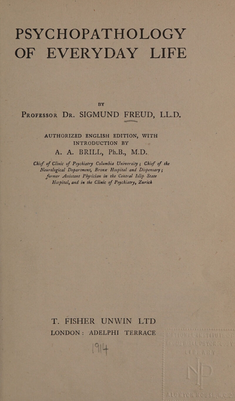 OF EVERYDAY LIFE BY Prorzssor Dr. SIGMUND FREUD, LL.D. ae ey, AUTHORIZED ENGLISH EDITION, WITH INTRODUCTION BY A. A. BRILL, Ph.B., M.D. Chief of Clinic of Psychiatry Columbia University ; Chief of the Neurological Department, Bronx Hospital and Dispensary ; former Assistant Physician in the Central Islip State Hospital, and in the Clinic of Psychiatry, Zurich T. FISHER UNWIN LTD LONDON: ADELPHI TERRACE Ol Ay