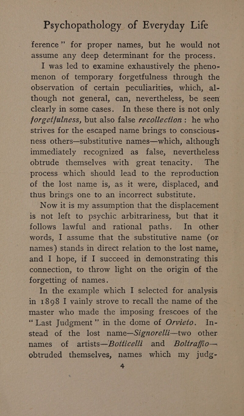 ference ” for proper names, but he would not assume any deep determinant for the process. I was led to examine exhaustively the pheno- menon of temporary forgetfulness through the observation of certain peculiarities, which, al- though not general, can, nevertheless, be seen clearly in some cases. In these there is not only, forgetfulness, but also false recollection: he who strives for the escaped name brings to conscious- ness others—substitutive names—which, although immediately recognized as false, nevertheless obtrude themselves with great tenacity. The process which should lead to the reproduction of the lost name is, as it were, displaced, and thus brings one to an incorrect substitute. Now it is my assumption that the displacement is not left to psychic arbitrariness, but that it follows lawful and rational paths. In other words, I assume that the substitutive name (or names) stands in direct relation to the lost name, and I hope, if I succeed in demonstrating this connection, to throw light on the origin of the forgetting of names. | In the example which I selected for analysis in 1898 I vainly strove to recall the name of the master who made the imposing frescoes of the “Last Judgment ” in the dome of Orvieto. In- stead of the lost name—Signorelli—two other names of artists—Botticelli and Boltrafio— obtruded themselves, names which my judg-