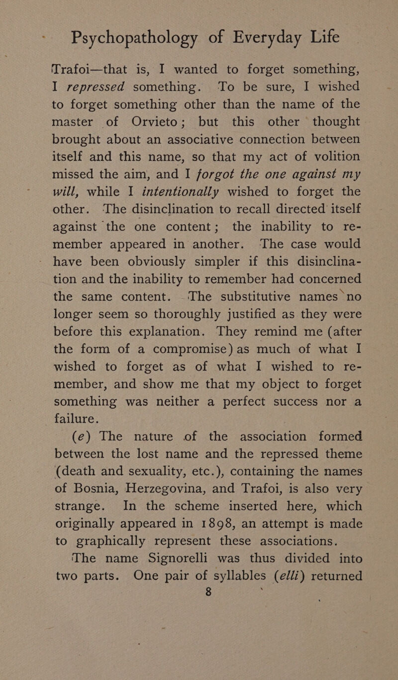 Trafoi—that is, I wanted to forget something, I repressed something. To be sure, I wished to forget something other than the name of the master of Orvieto; but this other thought — brought about an associative connection between itself and this name, so that my act of volition missed the aim, and I forgot the one against my will, while I intentionally wished to forget the other. ‘The disinclination to recall directed itself against the one content; the inability to re- member appeared in another. ‘The case would have been obviously simpler if this disinclina- tion and the inability to remember had concerned the same content. _ The substitutive names no longer seem so thoroughly justified as they were before this explanation. They remind me (after the form of a compromise) as much of what I wished to forget as of what I wished to re- member, and show me that my object to forget something was neither a perfect success nor a failure. (e) The nature of the association formed between the lost name and the repressed theme (death and sexuality, etc.), containing the names of Bosnia, Herzegovina, and Trafoi, is also very strange. In the scheme inserted here, which originally appeared in 1898, an attempt is made to graphically represent these associations. The name Signorelli was thus divided into two parts. One pair of syllables (elli) returned