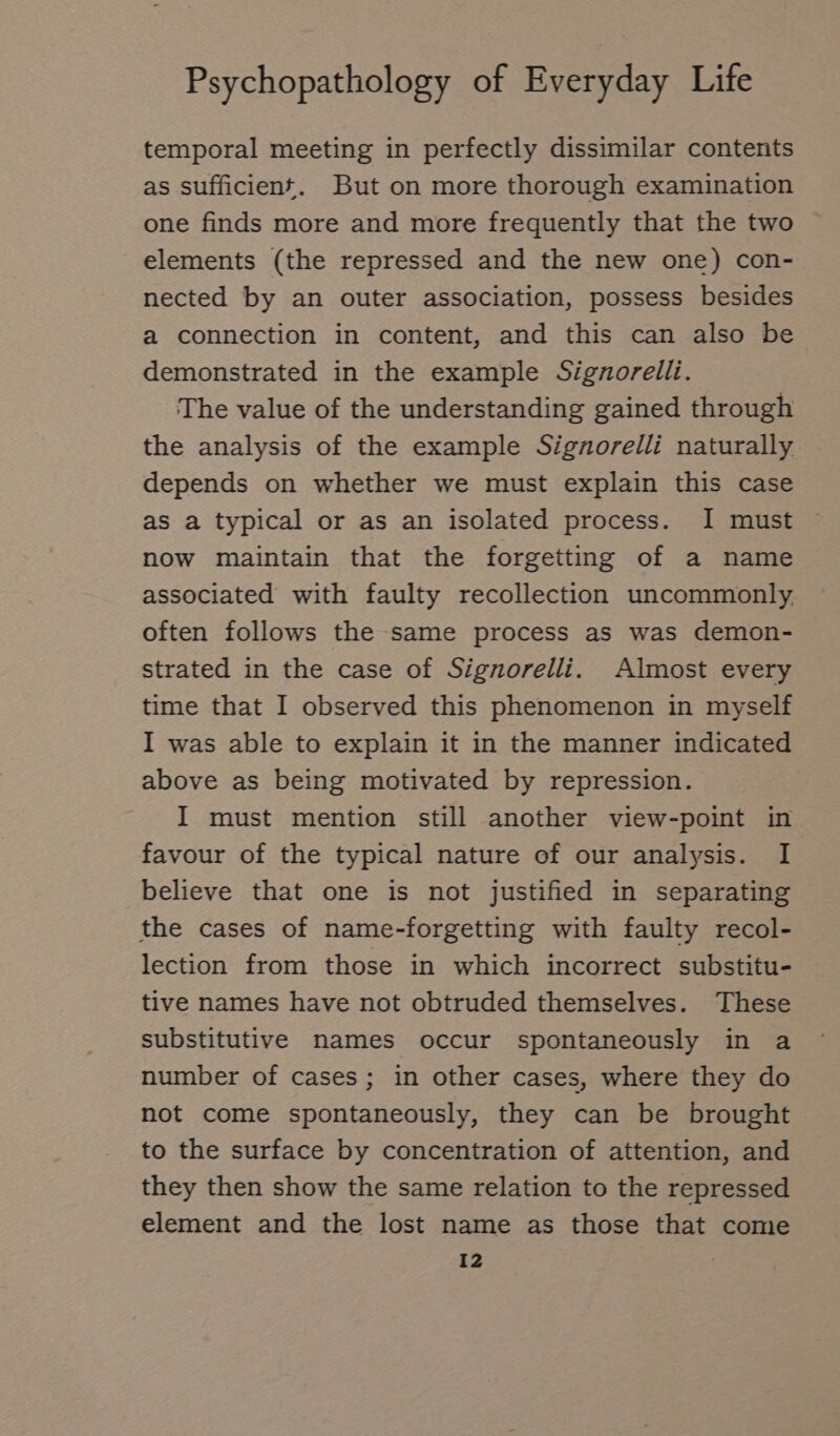 temporal meeting in perfectly dissimilar contents as sufficient. But on more thorough examination one finds more and more frequently that the two elements (the repressed and the new one) con- nected by an outer association, possess besides a connection in content, and this can also be demonstrated in the example Signorelli. The value of the understanding gained through the analysis of the example Signorelli naturally depends on whether we must explain this case as a typical or as an isolated process. I must now maintain that the forgetting of a name associated with faulty recollection uncommonly. often follows the same process as was demon- strated in the case of Signorelli. Almost every time that I observed this phenomenon in myself I was able to explain it in the manner indicated above as being motivated by repression. I must mention still another view-point in favour of the typical nature of our analysis. I believe that one is not justified in separating the cases of name-forgetting with faulty recol- lection from those in which incorrect substitu- tive names have not obtruded themselves. These substitutive names occur spontaneously in a number of cases; in other cases, where they do not come spontaneously, they can be brought to the surface by concentration of attention, and they then show the same relation to the repressed element and the lost name as those that come