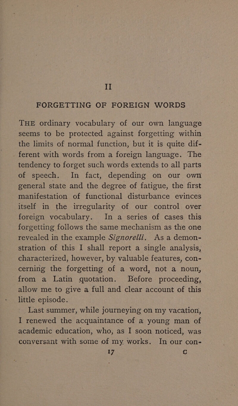 II FORGETTING OF FOREIGN WORDS THE ordinary vocabulary of our own language seems to be protected against forgetting within the limits of normal function, but it is quite dif- ferent with words from a foreign language. The tendency to forget such words extends to all parts of speech. In fact, depending on our own general state and the degree of fatigue, the first manifestation of functional disturbance evinces itself in the irregularity of our control over foreign vocabulary. In a series of cases this forgetting follows the same mechanism as the one revealed in the example Signorelli. As a demon- stration of this I shall report a single analysis, characterized, however, by valuable features, con- cerning the forgetting of a word, not a noun, from a Latin quotation. Before proceeding, allow me to give a full and clear account of this little episode. Last summer, while journeying on my vacation, I renewed the acquaintance of a young man of academic education, who, as I soon noticed, was conversant with some of my works. In our con-