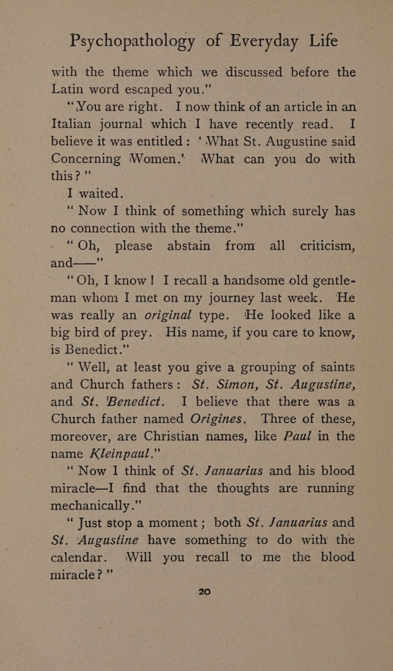 with the theme which we discussed before the Latin word escaped you.” “You are right. I now think of an article in an Italian journal which I have recently read. I believe it was entitled: ‘ What St. Augustine said Concerning ‘Women.’ ‘(What can you do with this? ” I waited. “ Now I think of something which surely has no connection with the theme.” “Oh, please abstain from all criticism, and——”’ “Oh, I know! I recall a handsome old gentle- man whom I met on my journey last week. He was really an original type. ‘He looked like a big bird of prey. His name, if you care to know, is Benedict.” “ Well, at least you give a grouping of saints and Church fathers: St. Simon, St. Augustine, and St. Benedict. I believe that there was a Church father named Origines. Three of these, moreover, are Christian names, like Paul in the name Kleinpaul.” “Now 1 think of St. Januarius and his blood miracle—I find that the thoughts are running mechanically.” “ Just stop a moment ; both St. Januarius and St. ‘Augustine have something to do with the calendar. Will you recall to me the blood miracle? ”