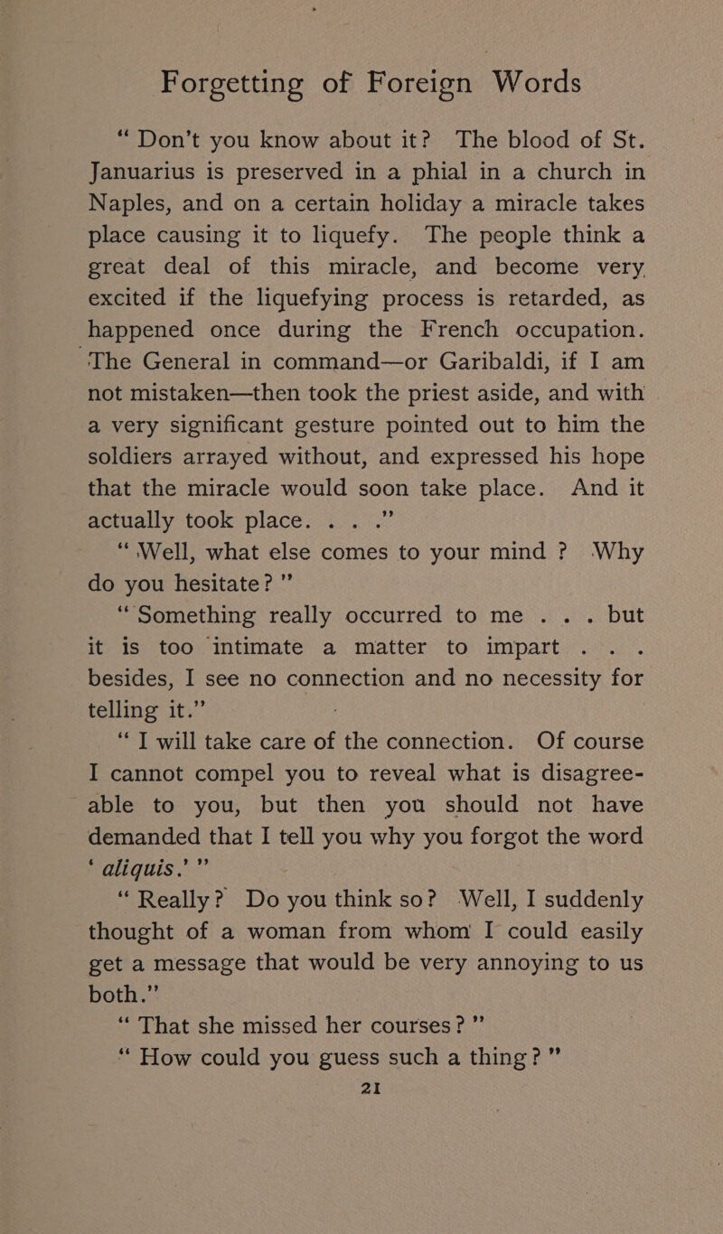 “ Don’t you know about it? The blood of St. Januarius is preserved in a phial in a church in Naples, and on a certain holiday a miracle takes place causing it to liquefy. The people think a great deal of this miracle, and become very. excited if the liquefying process is retarded, as happened once during the French occupation. The General in command—or Garibaldi, if I am not mistaken—then took the priest aside, and with . a very significant gesture pointed out to him the soldiers arrayed without, and expressed his hope that the miracle would soon take place. And it actually took place. . . .” “ Well, what else comes to your mind ? Why do you hesitate? ” “Something really occurred to me ... but it is too intimate a matter to impart besides, I see no connection and no necessity for telling it.” “I will take care of the connection. Of course I cannot compel you to reveal what is disagree- able to you, but then you should not have demanded that I tell you why you forgot the word ‘ aliquis.’” “Really? Do you think so? Well, I suddenly thought of a woman from whom I could easily get a message that would be very annoying to us both.” “ That she missed her courses? ”’ “How could you guess such a thing? ”