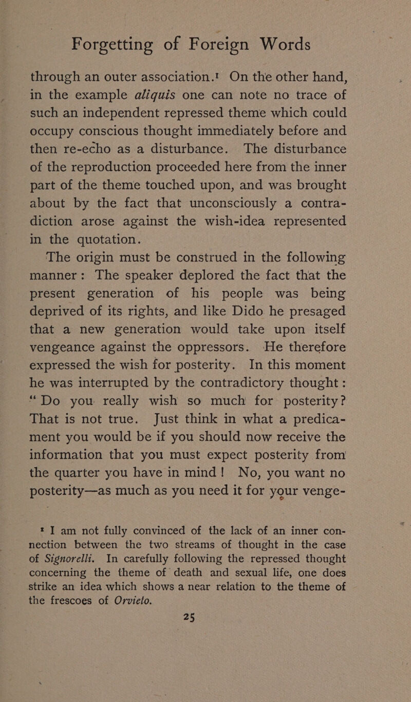 through an outer association.’ On the other hand, ~ in the example aliquis one can note no trace of such an independent repressed theme which could occupy conscious thought immediately before and then re-echo as a disturbance. The disturbance of the reproduction proceeded here from the inner part of the theme touched upon, and was brought about by the fact that unconsciously a contra- diction arose against the wish-idea represented in the quotation. The origin must be construed in the following manner: The speaker deplored the fact that the present generation of his people was being deprived of its rights, and like Dido he presaged that a new generation would take upon itself vengeance against the oppressors. He therefore expressed the wish for posterity. In this moment he was interrupted by the contradictory thought : “Do you really wish so much for posterity? That is not true. Just think in what a predica- ment you would be if you should now receive the information that you must expect posterity from the quarter you have in mind! No, you want no posterity—as much as you need it for your venge- : ] am not fully convinced of the lack of an inner con- nection between the two streams of thought in the case of Signorelli. In carefully following the repressed thought concerning the theme of death and sexual life, one does strike an idea which shows a near relation to the theme of the frescoes of Orvieto.