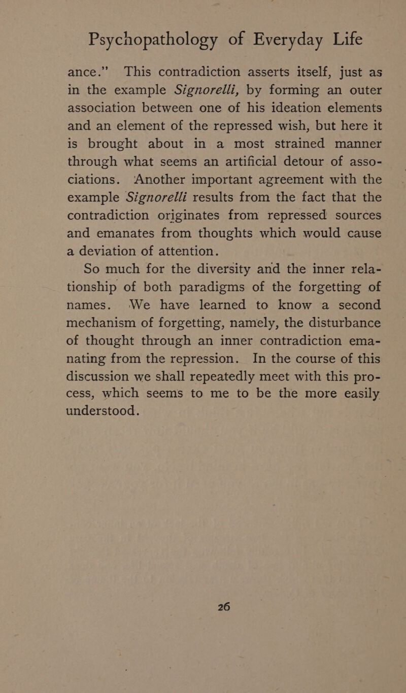 ance.” This contradiction asserts itself, just as in the example Signorelli, by forming an outer association between one of his ideation elements and an element of the repressed wish, but here it is brought about in a most strained manner through what seems an artificial detour of asso- ciations. Another important agreement with the example Signorelli results from the fact that the contradiction originates from repressed sources and emanates from thoughts which would cause a deviation of attention. So much for the diversity and the inner rela- tionship of both paradigms of the forgetting of names. We have learned to know a second mechanism of forgetting, namely, the disturbance of thought through an inner contradiction ema- nating from the repression. In the course of this discussion we shall repeatedly meet with this pro- cess, which seems to me to be the more easily understood.