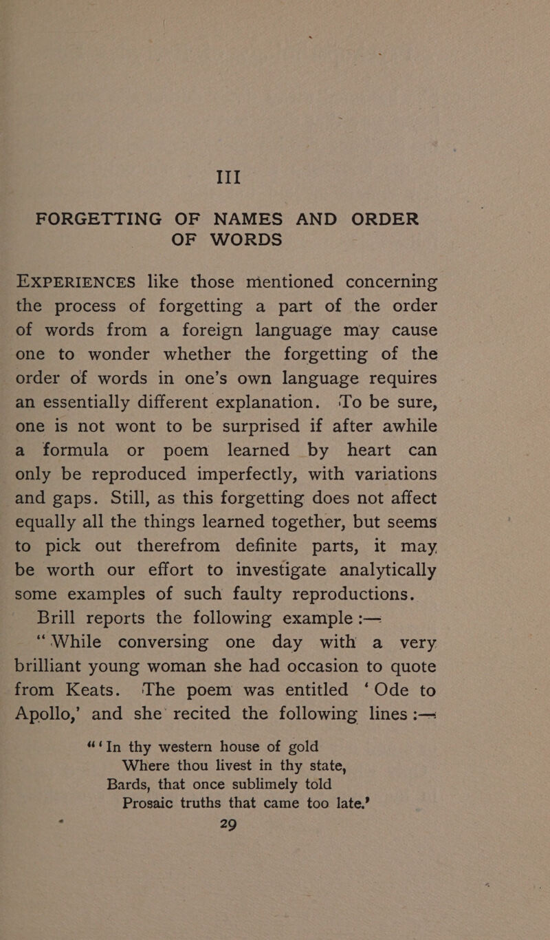 III FORGETTING OF NAMES AND ORDER OF WORDS EXPERIENCES like those mentioned concerning the process of forgetting a part of the order of words from a foreign language may cause one to wonder whether the forgetting of the order of words in one’s own language requires an essentially different explanation. ‘To be sure, one is not wont to be surprised if after awhile a formula or poem learned by heart can only be reproduced imperfectly, with variations and gaps. Still, as this forgetting does not affect equally all the things learned together, but seems to pick out therefrom definite parts, it may, be worth our effort to investigate analytically some examples of such faulty reproductions. Brill reports the following example :— “ While conversing one day with a very brilliant young woman she had occasion to quote from Keats. ‘The poem was entitled ‘Ode to Apollo,’ and she recited the following lines :— “‘In thy western house of gold Where thou livest in thy state, Bards, that once sublimely told Prosaic truths that came too late.’
