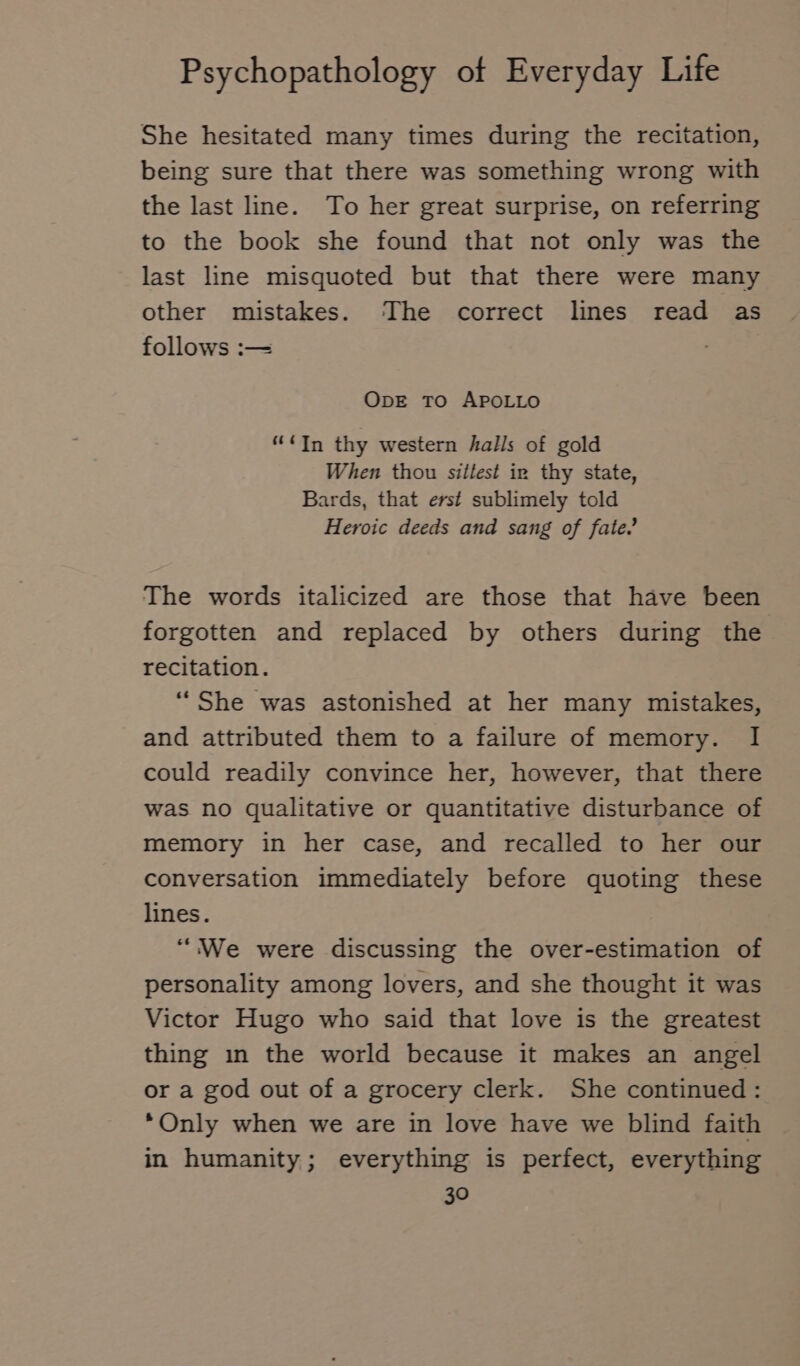 She hesitated many times during the recitation, being sure that there was something wrong with the last line. To her great surprise, on referring to the book she found that not only was the last line misquoted but that there were many other mistakes. The correct lines read as follows :— ODE TO APOLLO “In thy western halls of gold When thou sittest in thy state, Bards, that erst sublimely told Heroic deeds and sang of fate. The words italicized are those that have been forgotten and replaced by others during the recitation. “She was astonished at her many mistakes, and attributed them to a failure of memory. I could readily convince her, however, that there was no qualitative or quantitative disturbance of memory in her case, and recalled to her our conversation immediately before quoting these lines. “We were discussing the over-estimation of personality among lovers, and she thought it was Victor Hugo who said that love is the greatest thing ın the world because it makes an angel or a god out of a grocery clerk. She continued: Only when we are in love have we blind faith in humanity; everything is perfect, everything