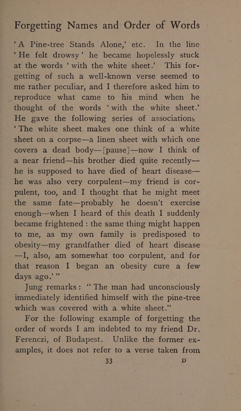 A Pine-tree Stands Alone,’ etc. In the line ‘He felt drowsy’ he became hopelessly stuck at the words ‘with the white sheet.’ This for- getting of such a well-known verse seemed to me rather peculiar, and I therefore asked him to reproduce what came to his mind when he thought of the words ‘with the white sheet.’ He gave the following series of associations ‘The white sheet makes one think of a white sheet on a corpse—a linen sheet with which one covers a dead body—[pause]—now I think of a near friend—his brother died quite recently— he is supposed to have died of heart disease— he was also very corpulent—my friend is cor- pulent, too, and I thought that he might meet the same fate—probably. he doesn’t exercise enough— when I heard of this death I suddenly became frightened : the same thing might happen to me, as my own family is predisposed to obesity—my grandfather died of heart disease —I, also, am somewhat too corpulent, and for that reason I began an obesity cure a few days‘ago.’ &gt; Jung remarks: “ The man had unconsciously immediately identified himself with the pine-tree which was covered with a white sheet.” For the following example of forgetting the order of words I am indebted to my friend Dr. Ferenczi, of Budapest. Unlike the former ex- amples, it does not refer to a verse taken from