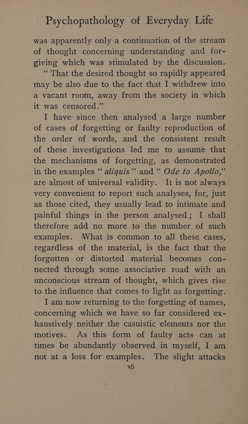 was apparently only a continuation of the stream of thought concerning understanding and for- giving which was stimulated by the discussion. “ That the desired thought so rapidly appeared may be also due to the fact that I withdrew into a vacant room, away from the society in which it was censored.” I have since then analysed a large number of cases of forgetting or faulty reproduction of the order of words, and the consistent result of these investigations led me to assume that the mechanisms of forgetting, as demonstrated in the examples “ aliguis”’ and “* Ode to Apollo,” are almost of universal validity. It is not always very convenient to report such analyses, for, just as those cited, they usually lead to intimate and painful things in the person analysed; I shall therefore add no more to the number of such examples. What is common to all these cases, regardless of the material, is the fact that the forgotten or distorted material becomes con- nected through some associative road with an unconscious stream of thought, which gives rise to the influence that comes to light as forgetting. I am now returning to the forgetting of names, concerning which we have so far considered ex- haustively neither the casuistic elements nor the motives. As this form of faulty acts can at times be abundantly observed in myself, I am not at a loss for examples. The slight attacks 26