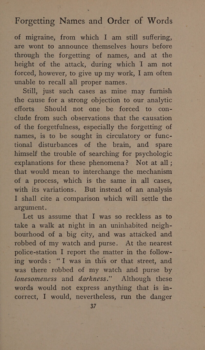 of migraine, from which I am still suffering, are wont to announce themselves hours before through the forgetting of names, and at the height of the attack, during which I am not forced, however, to give up my work, I am often unable to recall all proper names. Still, just such cases as mine may furnish the cause for a strong objection to our analytic efforts Should not one be forced to con- clude from such observations that the causation of the forgetfulness, especially the forgetting of names, is to be sought in circulatory or func- tional disturbances of the brain, and spare himself the trouble of searching for psychologic explanations for these phenomena? Not at all; that would mean to interchange the mechanism of a process, which is the same in all cases, with its variations. But instead of an analysis I shall cite a comparison which will settle the argument. Let us assume that I was so reckless as to take a walk at night in an uninhabited neigh- bourhood of a big city, and was attacked and robbed of my watch and purse. At the nearest police-station I report the matter in the follow- ing words: ‘I was in this or that street, and was there robbed of my watch and purse by lonesomeness and darkness.” Although these words would not express anything that is in- correct, I would, nevertheless, run the danger
