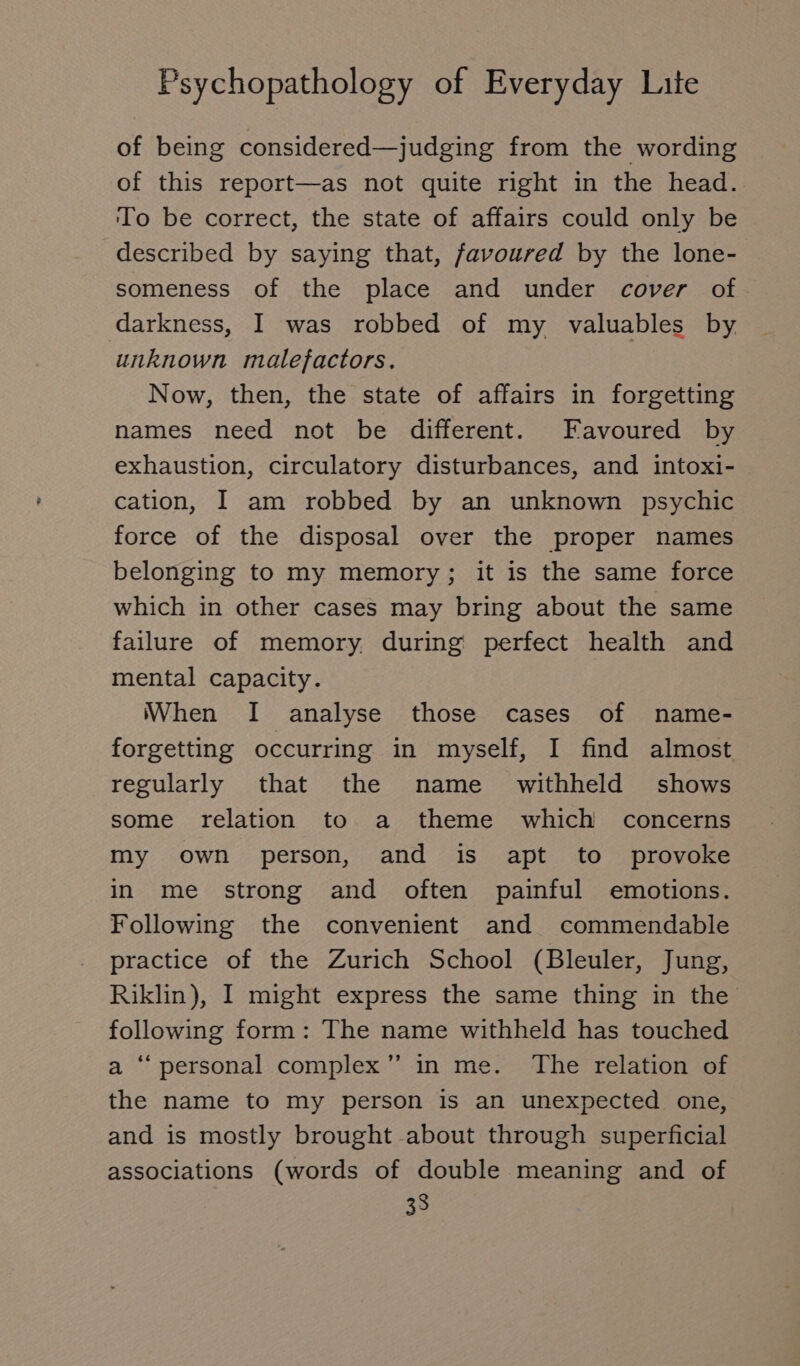 of being considered—judging from the wording of this report—as not quite right in the head. To be correct, the state of affairs could only be described by saying that, favoured by the lone- someness of the place and under cover of. darkness, I was robbed of my valuables by unknown malefactors. Now, then, the state of affairs in forgetting names need not be different. Favoured by exhaustion, circulatory disturbances, and intoxi- cation, I am robbed by an unknown psychic force of the disposal over the proper names belonging to my memory; it is the same force which in other cases may bring about the same failure of memory. during perfect health and mental capacity. When I analyse those cases of name- forgetting occurring in myself, I find almost regularly that the name withheld shows some relation to a theme which concerns my own person, and is apt to provoke in me strong and often painful emotions. Following the convenient and commendable practice of the Zurich School (Bleuler, Jung, Riklin), I might express the same thing in the following form: The name withheld has touched a “ personal complex” in me. The relation of the name to my person is an unexpected one, and is mostly brought about through superficial associations (words of double meaning and of 33