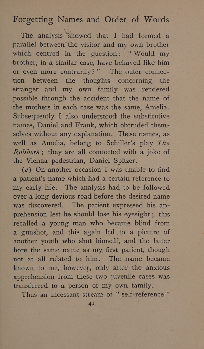 The analysis showed that I had formed a parallel between the visitor and my own brother which centred in the question: “ Would my brother, in a similar case, have behaved like him or even more contrarily?” The outer connec- tion between the thoughts concerning the stranger and my own family was rendered possible through the accident that the name of the mothers in each case was the same, Amelia. Subsequently I also understood the substitutive names, Daniel and Frank, which obtruded them- selves without any explanation. These names, as well as Amelia, belong to Schiller’s play The Robbers ; they are all connected with a joke of the Vienna pedestrian, Daniel Spitzer. (e) On another occasion I was unable to find a patient’s name which had a certain reference to my early life. The analysis had to be followed over a long devious road before the desired name was discovered. The patient expressed his ap- prehension lest: he should lose his eyesight ; this recalled a young man who became blind from a gunshot, and this again led to a picture of another youth who shot himself, and the latter bore the same name as my first patient, though not at all related to him. The name became known to me, however, only after the anxious apprehension from these two juvenile cases was transferred to a person of my own family. Thus an incessant stream of “ self-reference ” 4I