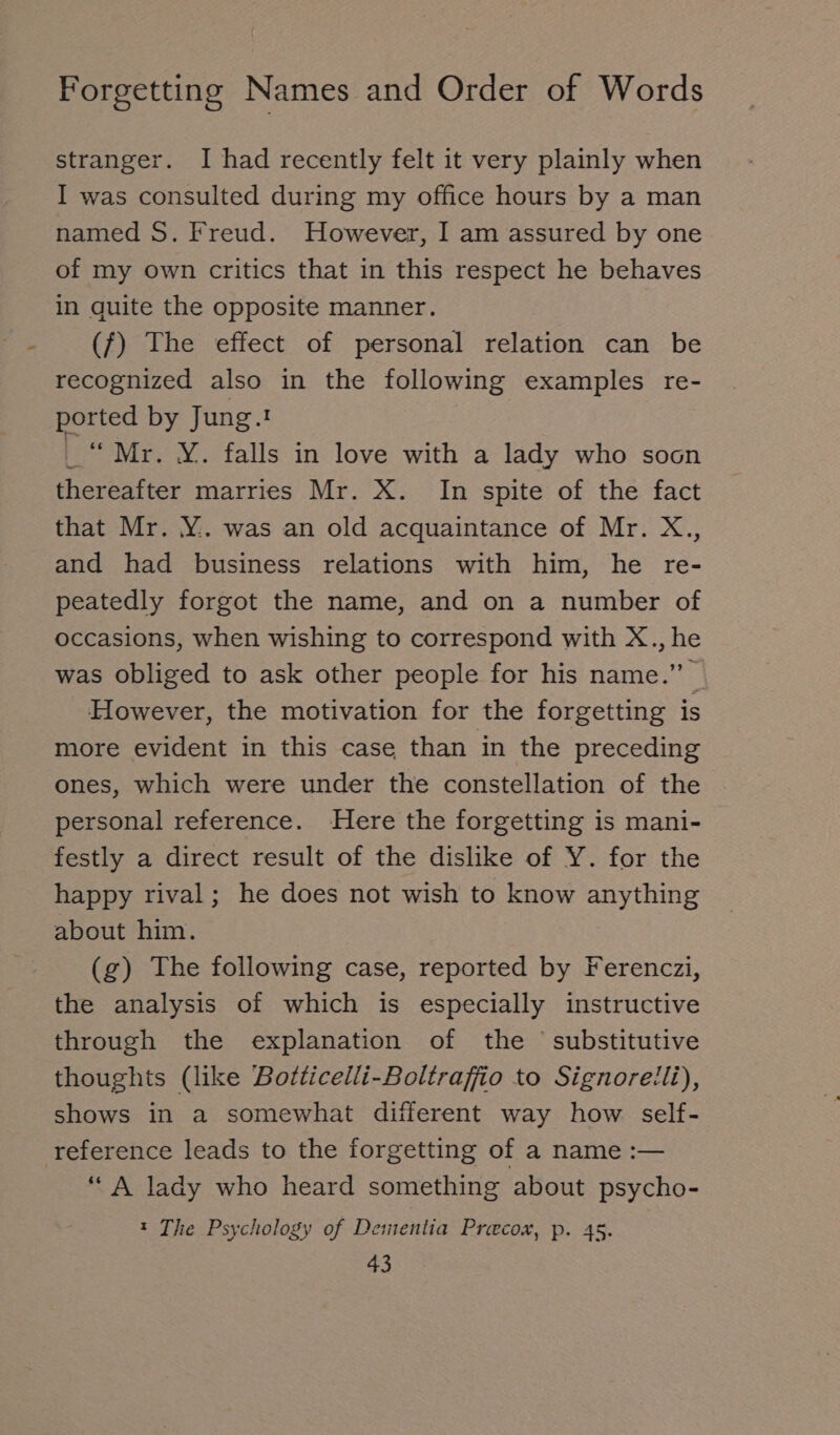 stranger. I had recently felt it very plainly when I was consulted during my office hours by a man named S. Freud. However, I am assured by one of my own critics that in this respect he behaves in quite the opposite manner. (f) The effect of personal relation can be recognized also in the following examples re- ported by Jung. _“ Mr. ¥. falls in love with a lady who soon thereafter marries Mr. X. In spite of the fact that Mr. Y.. was an old acquaintance of Mr. X., and had business relations with him, he re- peatedly forgot the name, and on a number of occasions, when wishing to correspond with X., he was obliged to ask other people for his name.” However, the motivation for the forgetting is more evident in this case than in the preceding ones, which were under the constellation of the personal reference. Here the forgetting is mani- festly a direct result of the dislike of Y. for the happy rival; he does not wish to know anything about him. (g) The following case, reported by Ferenczi, the analysis of which is especially instructive through the explanation of the substitutive thoughts (like Botticelli-Boltraffio to Signorelli), shows in a somewhat different way how self- reference leads to the forgetting of a name :— “A lady who heard something about psycho- t The Psychology of Dementia Preecox, p. 45.