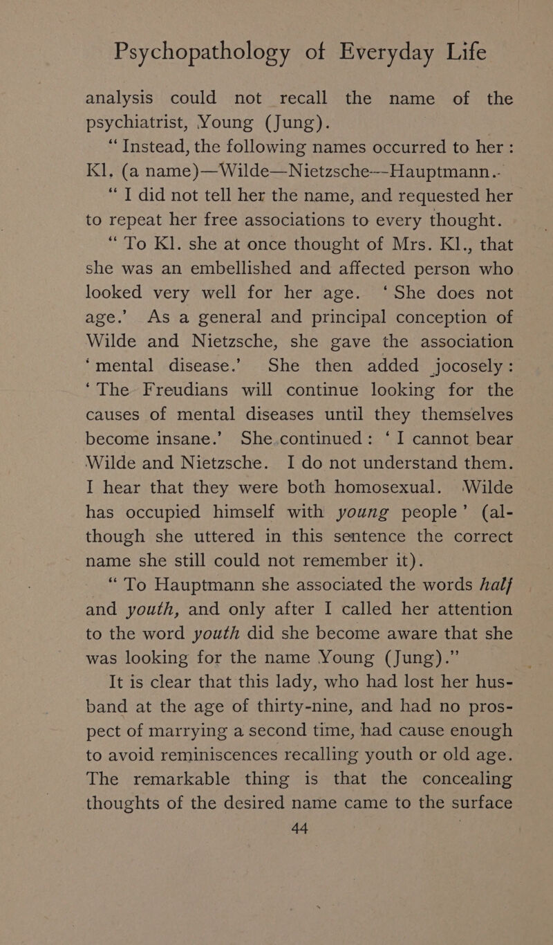 analysis could not recall the name of the psychiatrist, Young (Jung). “ Instead, the following names occurred to her: Kl. (a name)—Wilde—Nietzsche~-Hauptmann.- “ I did not tell her the name, and requested her to repeat her free associations to every thought. “ To Kl. she at once thought of Mrs. Kl., that she was an embellished and affected person who looked very well for her age. ‘She does not age.’ As a general and principal conception of Wilde and Nietzsche, she gave the association ‘mental disease.’ She then added jocosely : ‘The Freudians will continue looking for the causes of mental diseases until they themselves become insane.’ She.continued : ‘I cannot bear Wilde and Nietzsche. I do not understand them. I hear that they were both homosexual. Wilde has occupied himself with young people’ (al- though she uttered in this sentence the correct name she still could not remember it). “ To Hauptmann she associated the words half and youth, and only after I called her attention to the word youth did she become aware that she was looking for the name Young (Jung) .” It is clear that this lady, who had lost her hus- band at the age of thirty-nine, and had no pros- pect of marrying a second time, had cause enough to avoid reminiscences recalling youth or old age. The remarkable thing is that the concealing thoughts of the desired name came to the surface