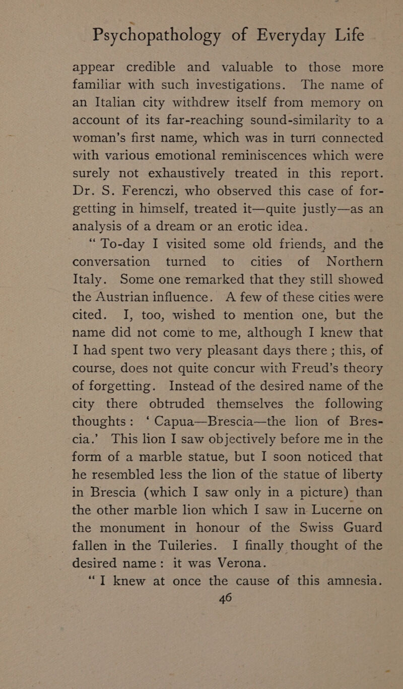 appear credible and valuable to those more familiar with such investigations. The name of an Italian city withdrew itself from memory on account of its far-reaching sound-similarity to a woman’s first name, which was in turn connected with various emotional reminiscences which were surely not exhaustively treated in this report. Dr. S. Ferenczi, who observed this case of for- getting in himself, treated it—quite justly—as an analysis of a dream or an erotic idea. “ To-day I visited some old friends, and the conversation turned to cities of Northern Italy. Some one remarked that they still showed the Austrian influence. A few of these cities were cited. I, too, wished to mention one, but the name did not come to me, although I knew that I had spent two very pleasant days there ; this, of course, does not quite concur with Freud’s theory of forgetting. Instead of the desired name of the city there obtruded themselves the following thoughts: ‘ Capua—Brescia—the lion of Bres- cia.’ This lion I saw objectively before me in the _ form of a marble statue, but I soon noticed that he resembled less the lion of the statue of liberty in Brescia (which I saw only in a picture) than the other marble lion which I saw in Lucerne on the monument in honour of the Swiss Guard fallen in the Tuileries. I finally thought of the desired name: it was Verona. “I knew at once the cause of this amnesia.