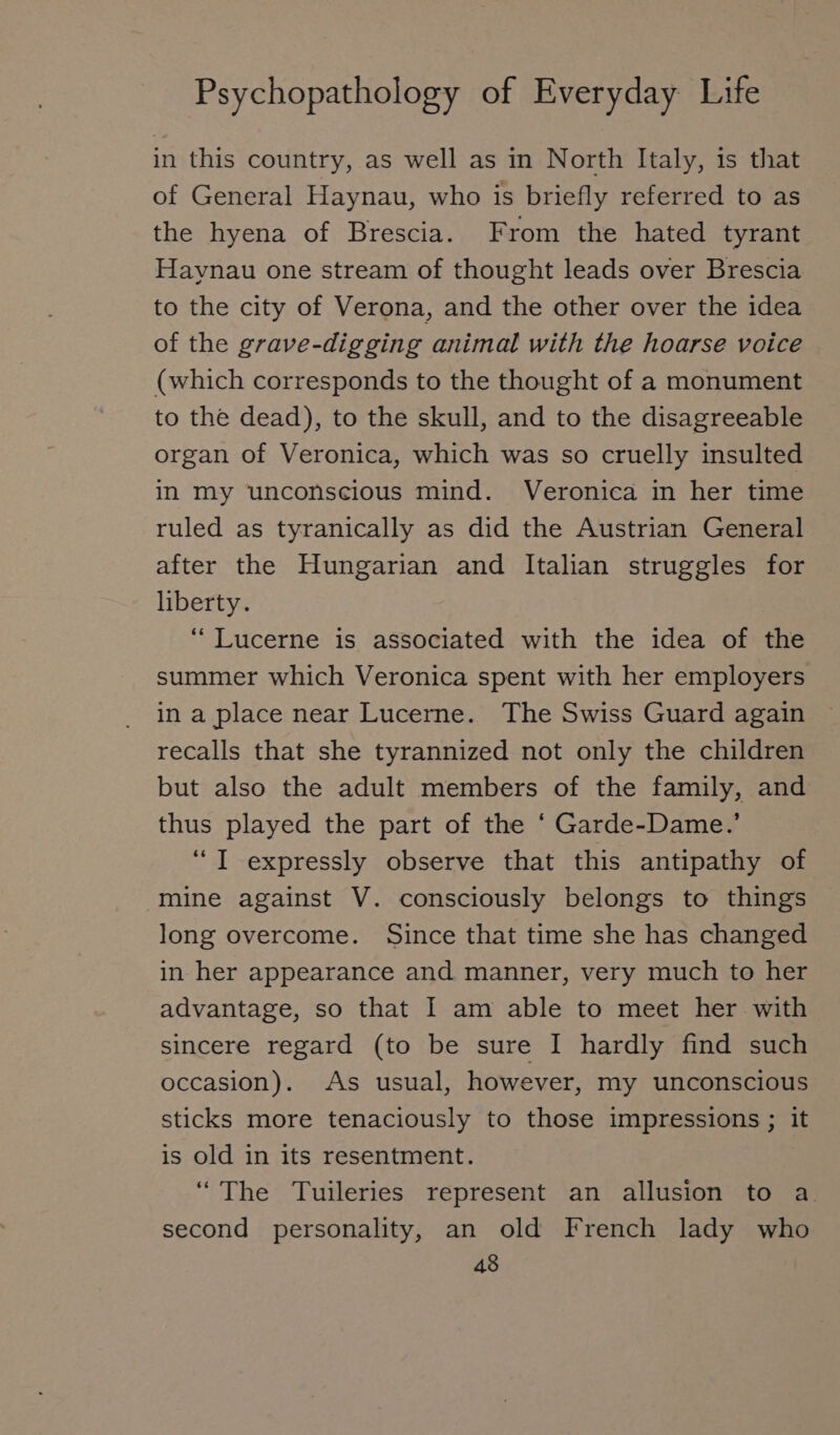 in this country, as well as in North Italy, is that of General Haynau, who is briefly referred to as the hyena of Brescia. From the hated tyrant Haynau one stream of thought leads over Brescia to the city of Verona, and the other over the idea of the grave-digging animal with the hoarse voice (which corresponds to the thought of a monument to the dead), to the skull, and to the disagreeable organ of Veronica, which was so cruelly insulted in my unconscious mind. Veronica in her time ruled as tyranically as did the Austrian General after the Hungarian and Italian struggles for liberty. “ Lucerne is associated with the idea of the summer which Veronica spent with her employers in a place near Lucerne. The Swiss Guard again recalls that she tyrannized not only the children but also the adult members of the family, and thus played the part of the ‘ Garde-Dame.’ “ I expressly observe that this antipathy of mine against V. consciously belongs to things long overcome. Since that time she has changed in her appearance and manner, very much to her advantage, so that I am able to meet her with sincere regard (to be sure I hardly find such occasion). As usual, however, my unconscious sticks more tenaciously to those impressions ; it is old in its resentment. “The Tuileries represent an allusion to a. second personality, an old French lady who