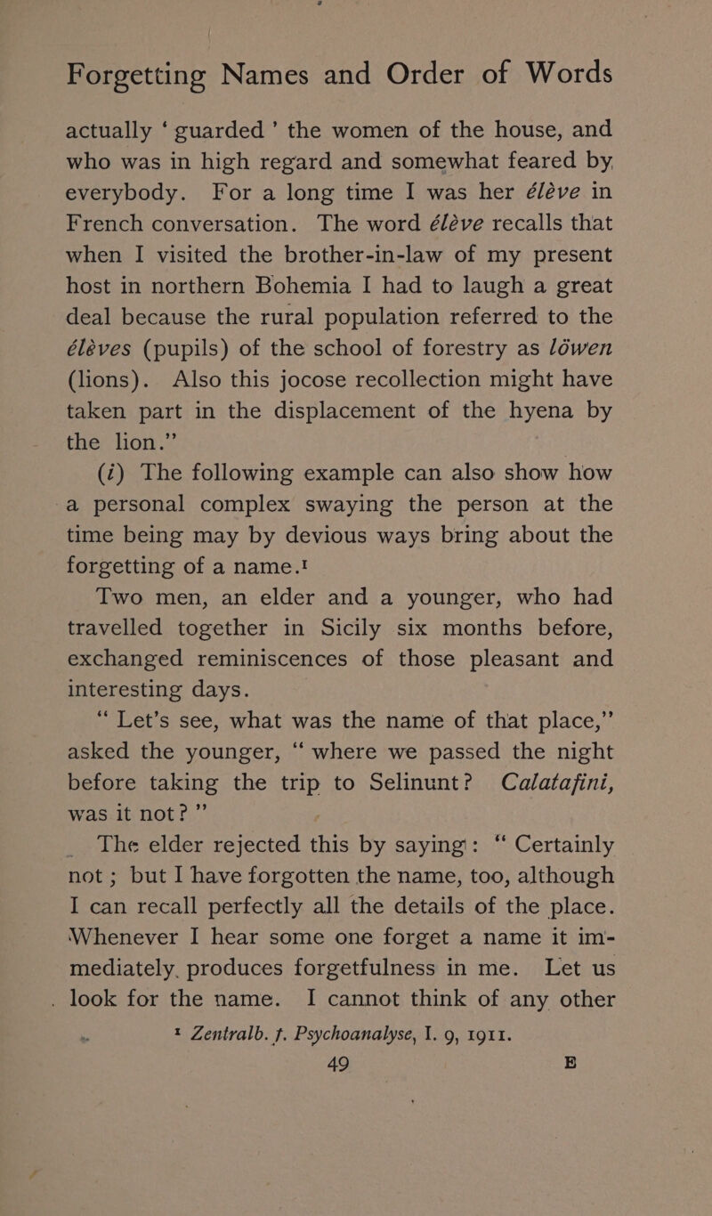 actually ‘ guarded’ the women of the house, and who was in high regard and somewhat feared by, everybody. For a long time I was her é/éve in French conversation. The word éléve recalls that when I visited the brother-in-law of my present host in northern Bohemia I had to laugh a great deal because the rural population referred to the éléves (pupils) of the school of forestry as löwen (lions). Also this jocose recollection might have taken part in the displacement of the hyena by the lion.” (i) The following example can also show how -a personal complex swaying the person at the time being may by devious ways bring about the forgetting of a name.! Two men, an elder and a younger, who had travelled together in Sicily six months before, exchanged reminiscences of those pleasant and interesting days. “ Let’s see, what was the name of that place,” asked the younger, “ where we passed the night before taking the trip to Selinunt? Calatafini, was it not?” _ The elder rejected this by saying: ‘ Certainly not ; but I have forgotten the name, too, although I can recall perfectly all the details of the place. Whenever I hear some one forget a name it im- mediately, produces forgetfulness in me. Let us . look for the name. I cannot think of any other t Zentralb. f. Psychoanalyse, I. 9, 1911.