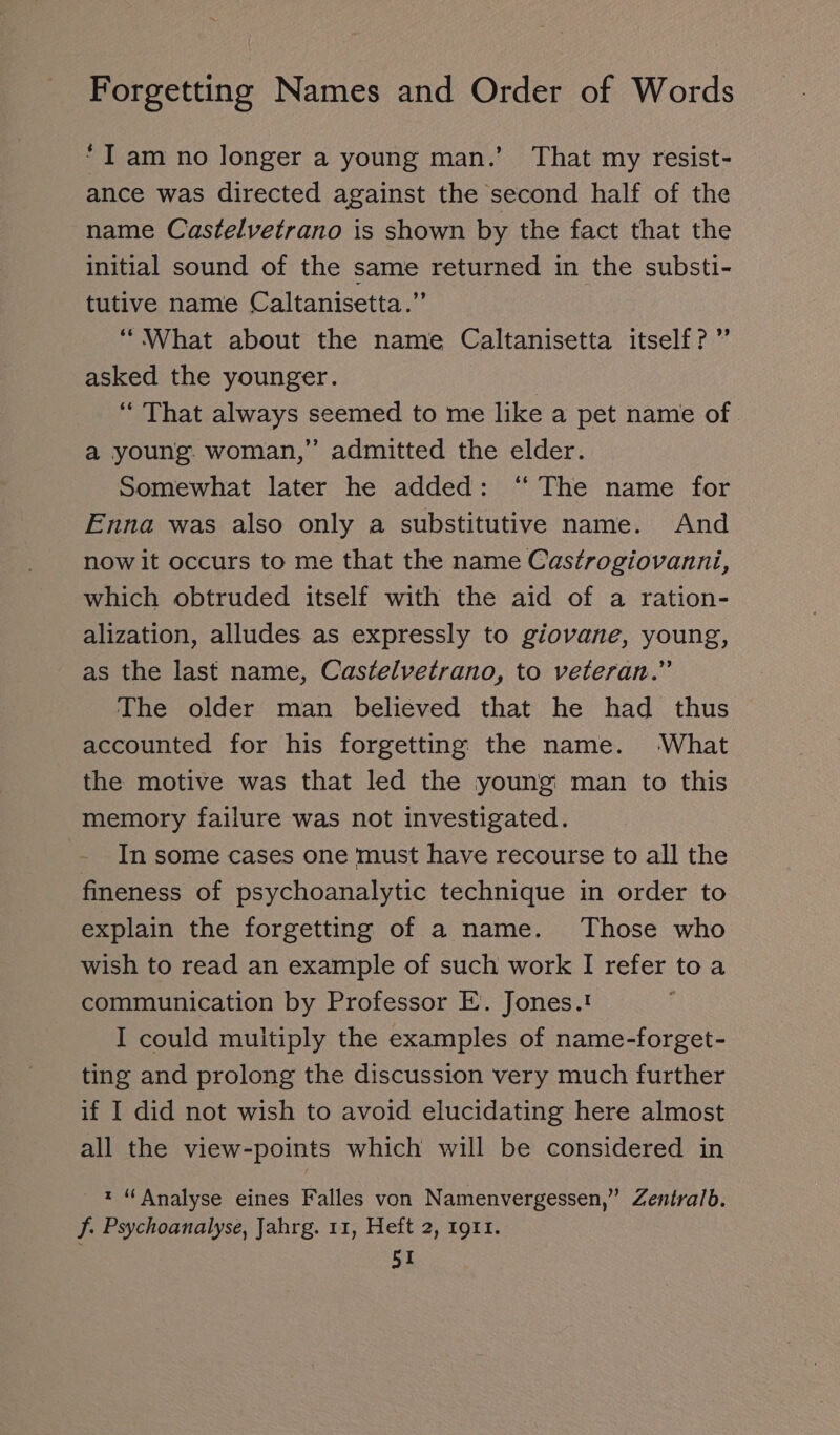 “I am no longer a young man.’ That my resist- ance was directed against the second half of the name Castelvetrano is shown by the fact that the initial sound of the same returned in the substi- tutive name Caltanisetta.”’ “What about the name Caltanisetta itself?” asked the younger. “ That always seemed to me like a pet name of. a young. woman,” admitted the elder. Somewhat later he added: “ The name for Enna was also only a substitutive name. And now it occurs to me that the name Castrogiovanni, which obtruded itself with the aid of a ration- alization, alludes as expressly to giovane, young, as the last name, Castelvetrano, to veteran.” The older man believed that he had thus accounted for his forgetting the name. What the motive was that led the young man to this memory failure was not investigated. - In some cases one must have recourse to all the fineness of psychoanalytic technique in order to explain the forgetting of a name. Those who wish to read an example of such work I refer to a communication by Professor E. Jones.! I could muitiply the examples of name-forget- ting and prolong the discussion very much further if I did not wish to avoid elucidating here almost all the view-points which will be considered in t “Analyse eines Falles von Namenvergessen,” Zentralb. f. Psychoanalyse, Jahrg. 11, Heft 2, 1911.