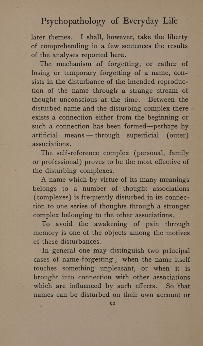 - later themes. I shall, however, take the liberty of comprehending in a few sentences the results of the analyses reported here. The mechanism of forgetting, or rather of losing or temporary.forgetting of a name, con- sists in the disturbance of the intended reproduc- tion of the name through a strange stream of thought unconscious at the time. Between the disturbed name and the disturbing complex there exists a connection either from the beginning or such a connection has been formed—perhaps by artificial means — through superficial (outer) associations. The self-reference complex (personal, family. or professional) proves to be the most effective of the disturbing complexes. A name which by virtue of its many meanings belongs to a number of thought associations (complexes) is frequently disturbed in its connec- tion to one series of thoughts through a stronger complex belonging to the other associations. To avoid the awakening of pain through memory is one of the objects among the motives of these disturbances. In general one may distinguish two principal cases of name-forgetting ; when the name itself touches something unpleasant, or when it is brought into connection with other associations which are influenced by such effects. So that names can be disturbed on their own account or