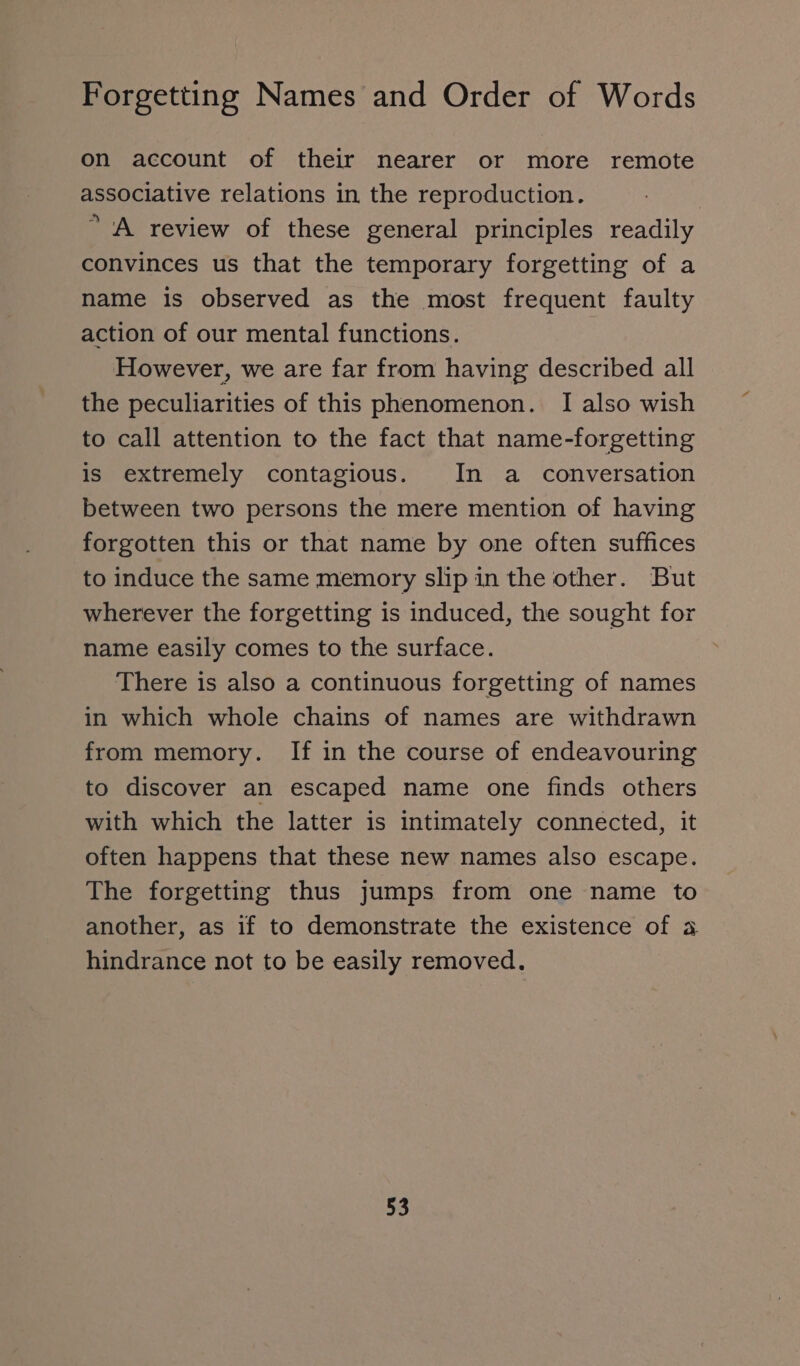 on account of their nearer or more remote associative relations in the reproduction. ” A review of these general principles readily convinces us that the temporary forgetting of a name is observed as the most frequent faulty action of our mental functions. However, we are far from having described all the peculiarities of this phenomenon. I also wish to call attention to the fact that name-forgetting is extremely contagious. In a conversation between two persons the mere mention of having forgotten this or that name by one often suffices to induce the same memory slip in the other. But wherever the forgetting is induced, the sought for name easily comes to the surface. There is also a continuous forgetting of names in which whole chains of names are withdrawn from memory. If in the course of endeavouring to discover an escaped name one finds others with which the latter is intimately connected, it often happens that these new names also escape. The forgetting thus jumps from one name to another, as if to demonstrate the existence of a hindrance not to be easily removed.