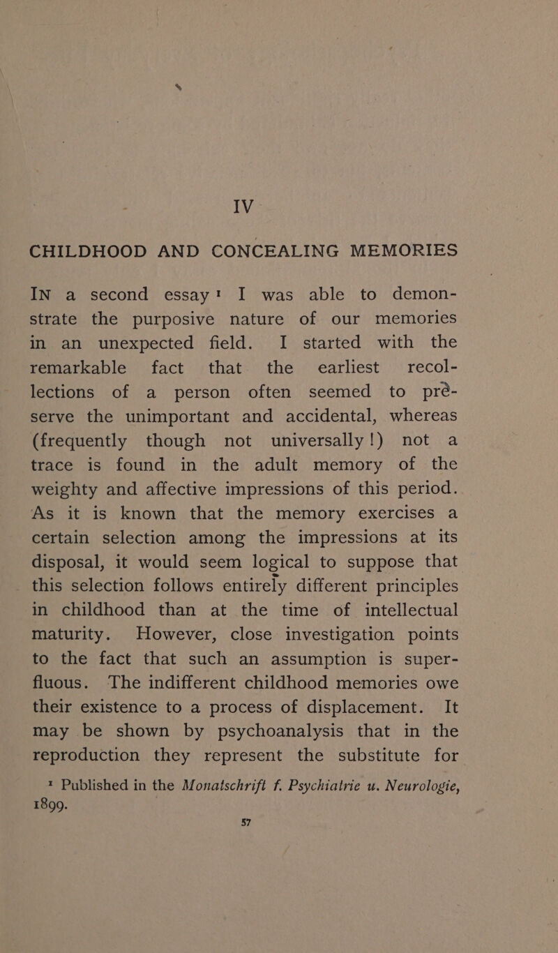 IV CHILDHOOD AND CONCEALING MEMORIES In a second essayı I was able to demon- strate the purposive nature of our memories in an unexpected field. I started with the remarkable fact that the earliest recol- lections of a person often seemed to pre- serve the unimportant and accidental, whereas (frequently though not universally!) not a trace is found in the adult memory of the weighty and affective impressions of this period. As it is known that the memory exercises a certain selection among the impressions at its disposal, it would seem logical to suppose that this selection follows entirely different principles in childhood than at the time of intellectual maturity. However, close investigation points to the fact that such an assumption is super- fluous. The indifferent childhood memories owe their existence to a process of displacement. It may be shown by psychoanalysis that in the reproduction they represent the substitute for * Published in the Monatschrift f. Psychiatrie u. Neurologie, 1899.