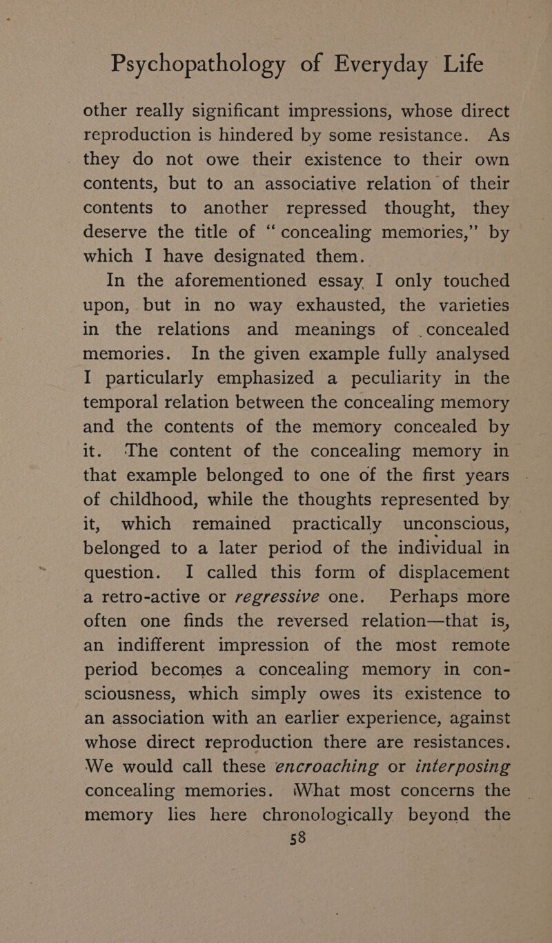 other really significant impressions, whose direct reproduction is hindered by some resistance. As they do not owe their existence to their own contents, but to an associative relation of their contents to another repressed thought, they deserve the title of “ concealing memories,” by which I have designated them. In the aforementioned essay I only touched upon, but in no way exhausted, the varieties in the relations and meanings of . concealed memories. In the given example fully analysed I particularly emphasized a peculiarity in the temporal relation between the concealing memory and the contents of the memory concealed by it. ‘The content of the concealing memory in that example belonged to one of the first years . of childhood, while the thoughts represented by it, which remained practically unconscious, | belonged to a later period of the individual in question. I called this form of displacement a retro-active or regressive one. Perhaps more often one finds the reversed relation—that is, an indifferent impression of the most remote period becomes a concealing memory in con- sciousness, which simply owes its existence to an association with an earlier experience, against whose direct reproduction there are resistances. We would call these encroaching or interposing concealing memories. What most concerns the memory lies here chronologically beyond th