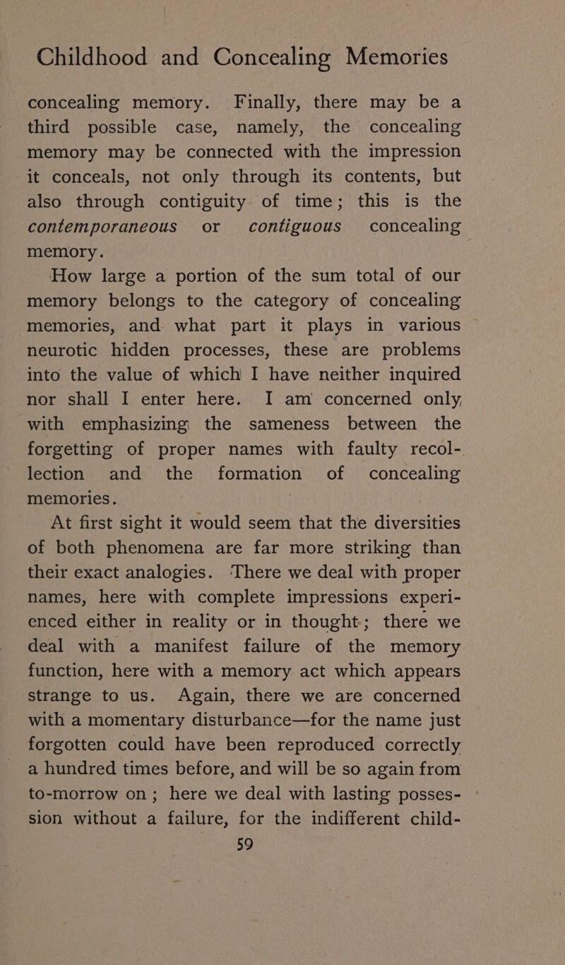 concealing memory. Finally, there may be a third possible case, namely, the concealing memory may be connected with the impression it conceals, not only through its contents, but also through contiguity of time; this is the contemporaneous or contiguous concealing memory. How large a portion of the sum total of our memory belongs to the category of concealing memories, and what part it plays in various neurotic hidden processes, these are problems into the value of which I have neither inquired nor shall I enter here. I am concerned only, with emphasizing the sameness between the forgetting of proper names with faulty recol- lection and the formation of concealing memories. At first sight it would seem that the diversities of both phenomena are far more striking than their exact analogies. ‘There we deal with proper names, here with complete impressions experi- enced either in reality or in thought; there we deal with a manifest failure of the memory function, here with a memory act which appears strange to us. Again, there we are concerned with a momentary disturbance—for the name just forgotten could have been reproduced correctly a hundred times before, and will be so again from to-morrow on; here we deal with lasting posses- sion without a failure, for the indifferent child-