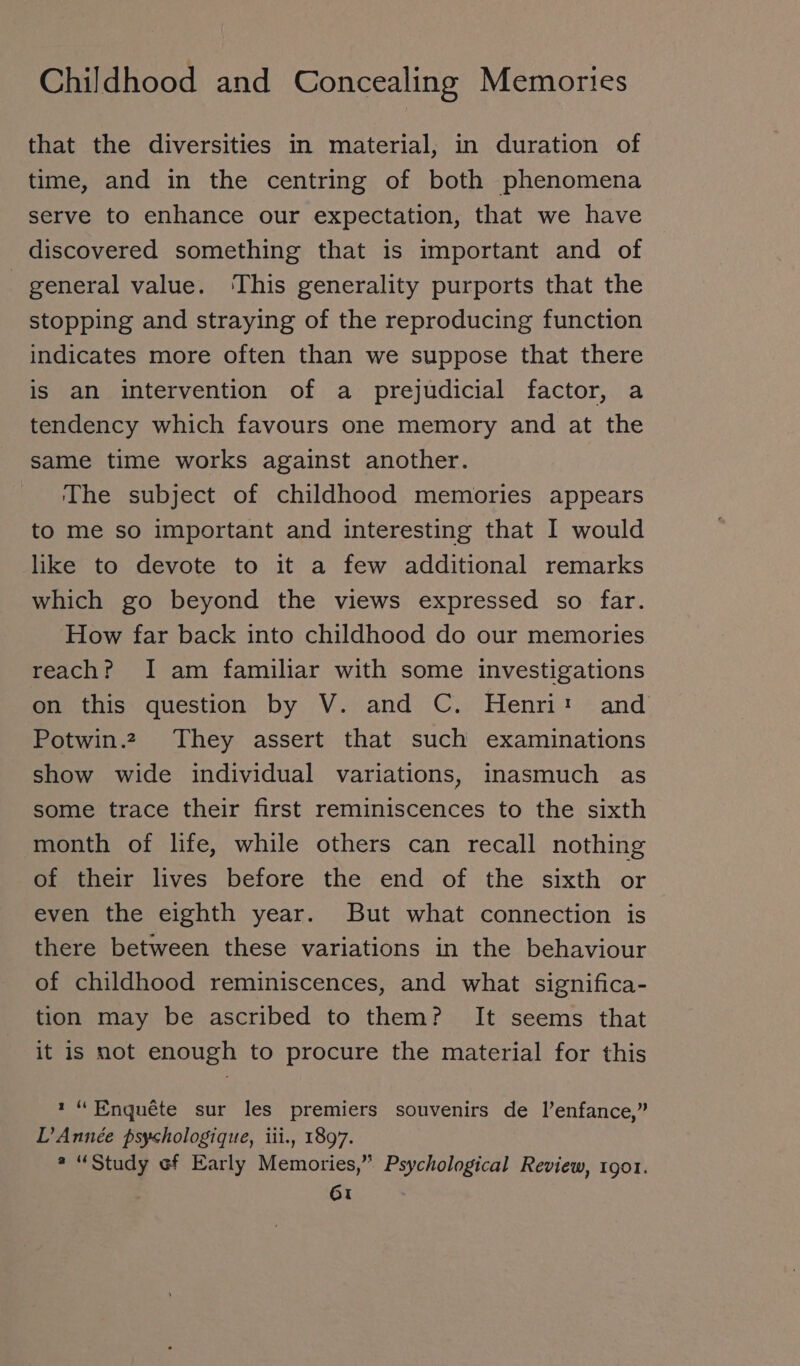 that the diversities in material, in duration of time, and in the centring of both phenomena serve to enhance our expectation, that we have discovered something that is important and of general value. This generality purports that the stopping and straying of the reproducing function indicates more often than we suppose that there is an intervention of a prejudicial factor, a tendency which favours one memory and at the same time works against another. ‘The subject of childhood memories appears to me so important and interesting that I would like to devote to it a few additional remarks which go beyond the views expressed so far. How far back into childhood do our memories reach? I am familiar with some investigations on this question by V. and C. Henri: and Potwin2 They assert that such examinations show wide individual variations, inasmuch as some trace their first reminiscences to the sixth month of life, while others can recall nothing of their lives before the end of the sixth or even the eighth year. But what connection is there between these variations in the behaviour of childhood reminiscences, and what significa- tion may be ascribed to them? It seems that it is not enough to procure the material for this 1“ Enquéte sur les premiers souvenirs de l’enfance,” LD Année psyshologique, iii., 1897. » “Study ef Early Memories,” Psychological Review, 1901.