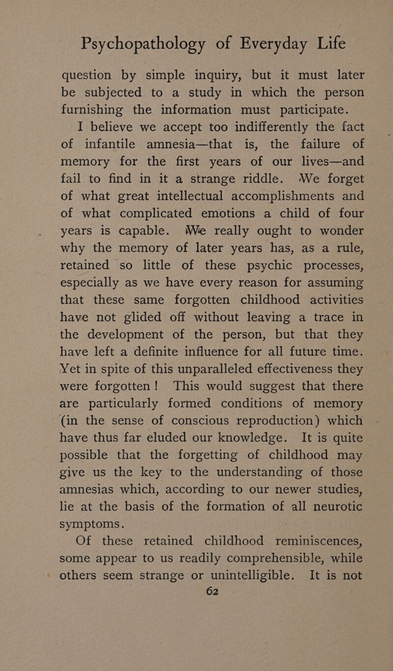 question by simple inquiry, but it must later be subjected to a study in which the person furnishing the information must participate. I believe we accept too indifferently the fact of infantile amnesia—that is, the failure of memory for the first years of our lives—and fail to find in it a strange riddle. ‘We forget of what great intellectual accomplishments and of what complicated emotions a child of four years is capable. We really ought to wonder why the memory of later years has, as a rule, retained so little of these psychic processes, especially as we have every reason for assuming that these same forgotten childhood activities have not glided off without leaving a trace in the development of the person, but that they have left a definite influence for all future time. Yet in spite of this unparalleled effectiveness they were forgotten! This would suggest that there are particularly formed conditions of memory (in the sense of conscious reproduction) which have thus far eluded our knowledge. It is quite possible that the forgetting of childhood may give us the key to the understanding of those amnesias which, according to our newer studies, lie at the basis of the formation of all neurotic symptoms. Of these retained childhood reminiscences, some appear to us readily comprehensible, while others seem strange or unintelligible. It is not