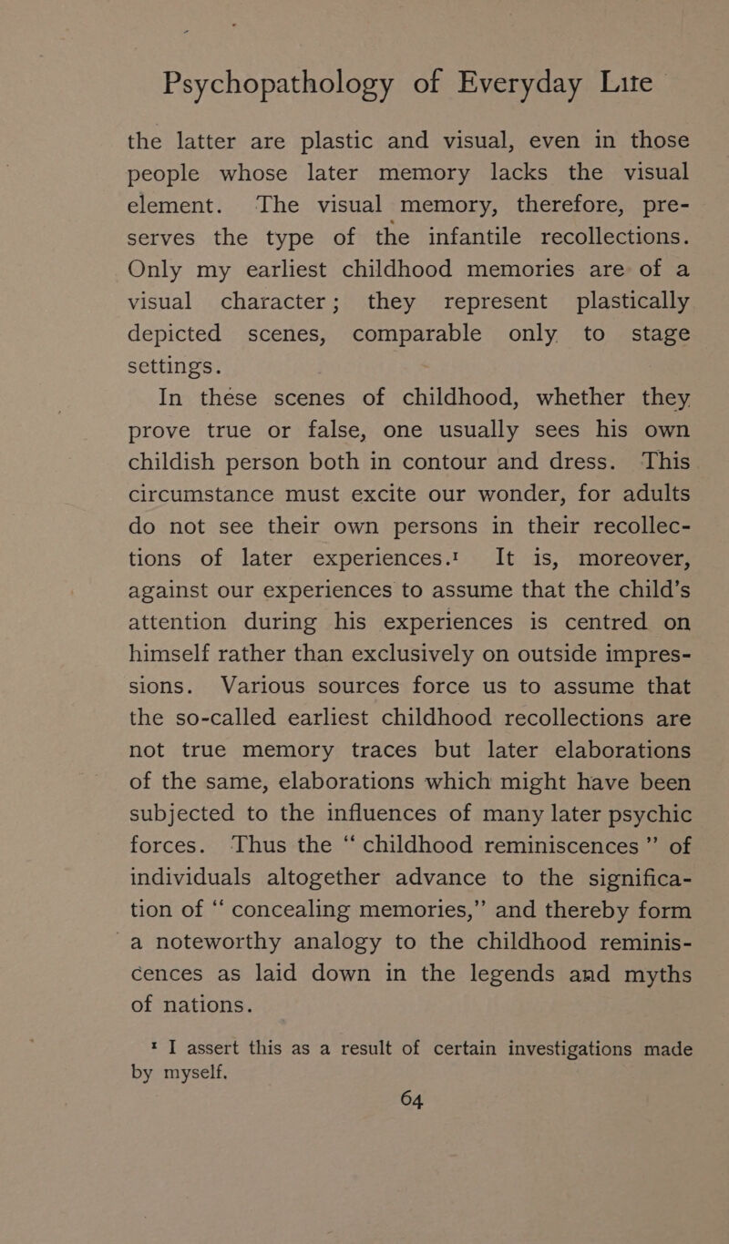 the latter are plastic and visual, even in those people whose later memory lacks the visual element. The visual memory, therefore, pre- serves the type of the infantile recollections. Only my earliest childhood memories are of a visual character; they represent plastically depicted scenes, comparable only to stage settings. | In these scenes of childhood, whether they prove true or false, one usually sees his own childish person both in contour and dress. This circumstance must excite our wonder, for adults do not see their own persons in their recollec- tions of later experiences.: It is, moreover, against our experiences to assume that the child’s attention during his experiences is centred on himself rather than exclusively on outside impres- sions. Various sources force us to assume that the so-called earliest childhood recollections are not true memory traces but later elaborations of the same, elaborations which might have been subjected to the influences of many later psychic forces. Thus the “ childhood reminiscences ”’ of individuals altogether advance to the significa- tion of ‘‘ concealing memories,’’ and thereby form a noteworthy analogy to the childhood reminis- cences as laid down in the legends and myths of nations. * I assert this as a result of certain investigations made by myself.