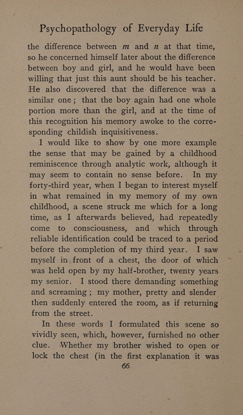 the difference between m and n at that time, so he concerned himself later about the difference between boy and girl, and he would have been willing that just this aunt should be his teacher. He also discovered that the: difference was a similar one; that the boy again had one whole portion more than the girl, and at the time of this recognition his memory awoke to the corre- sponding childish inquisitiveness. | I would like to show by one more example the sense that may be gained by a childhood reminiscence through analytic work, although it may seem to contain no sense before. In my forty-third year, when I began to interest myself. in what remained in my memory of my own childhood, a scene struck me which for a long time, as I afterwards believed, had repeatedly come to consciousness, and which through reliable identification could be traced to a period before the completion of my third year. I saw myself in front of a chest, the door of which was held open by my half-brother, twenty years. my senior. I stood there demanding something and screaming ; my mother, pretty and slender then suddenly entered the room, as if returning from the street. In these words I formulated this scene so vividly seen, which, however, furnished no other clue. ‘Whether my brother wished to open or lock the chest (in the first explanation it was