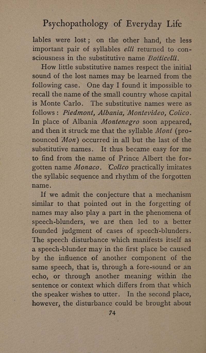 lables were lost; on the other hand, the less important pair of syllables elli returned to con- sciousness in the substitutive name Botticelli. How little substitutive names respect the initial sound of the lost names may be learned from the following case. One day I found it impossible to recall the name of the small country whose capital is Monte Carlo. The substitutive names were as follows: Piedmont, Albania, Montevideo, Colico. In place of Albania Montenegro soon appeared, and then it struck me that the syllable Mont (pro- nounced Mon) occurred in all but the last of the substitutive names. It thus became easy for me to find from the name of Prince Albert the for- gotten name Monaco. Colico practically imitates the syllabic sequence and rhythm of the forgotten name. . If we admit the conjecture that a mechanism similar to that pointed out in the forgetting of names may also play a part in the phenomena of speech-blunders, we aré then led to a better founded judgment of cases of speech-blunders. The speech disturbance which manifests itself as a speech-blunder may in the first place be caused by the influence of another component of the same speech, that is, through a fore-sound or an echo, or through another meaning within the sentence or context which differs from that which the speaker wishes to utter. In the second place, however, the disturbance could be brought about