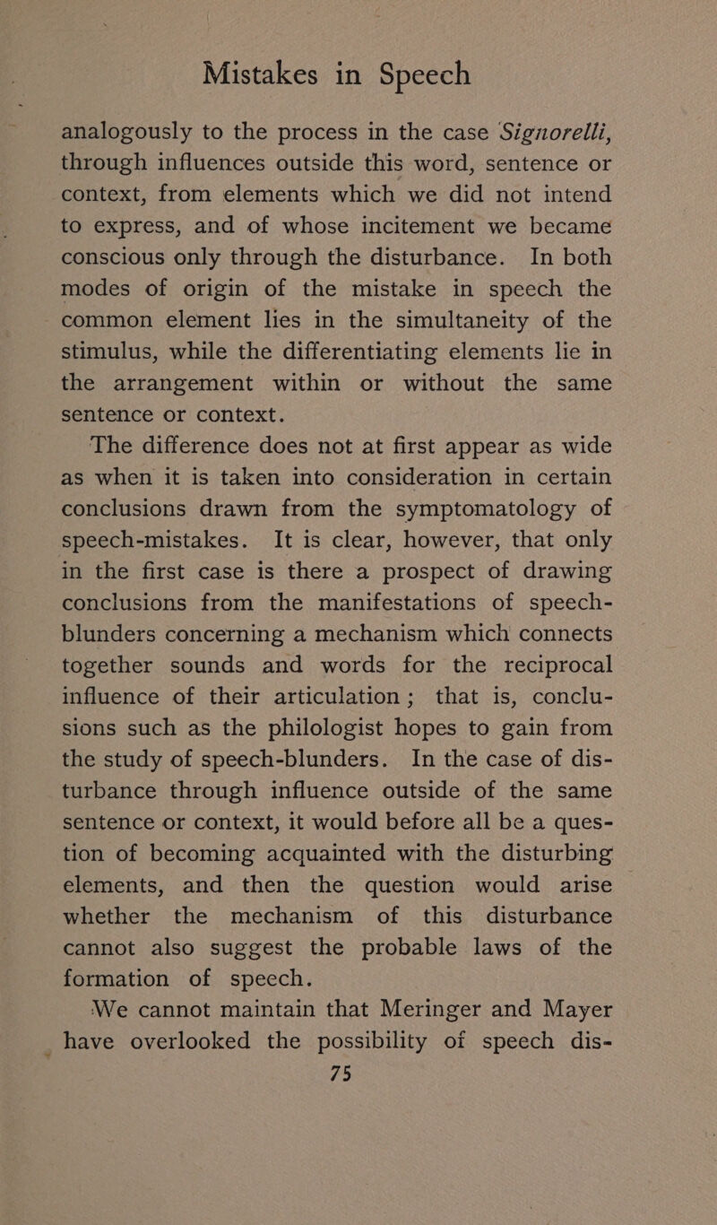 analogously to the process in the case Signorelli, through influences outside this word, sentence or context, from elements which we did not intend to express, and of whose incitement we became conscious only through the disturbance. In both modes of origin of the mistake in speech the common element lies in the simultaneity of the stimulus, while the differentiating elements lie in the arrangement within or without the same sentence or context. The difference does not at first appear as wide as when it is taken into consideration in certain conclusions drawn from the symptomatology of speech-mistakes. It is clear, however, that only in the first case is there a prospect of drawing conclusions from the manifestations of speech- blunders concerning a mechanism which connects together sounds and words for the reciprocal influence of their articulation ; that is, conclu- sions such as the philologist hopes to gain from the study of speech-blunders. In the case of dis- turbance through influence outside of the same sentence or context, it would before all be a ques- tion of becoming acquainted with the disturbing elements, and then the question would arise whether the mechanism of this disturbance cannot also suggest the probable laws of the formation of specch. We cannot maintain that Meringer and Mayer have overlooked the possibility of speech dis-