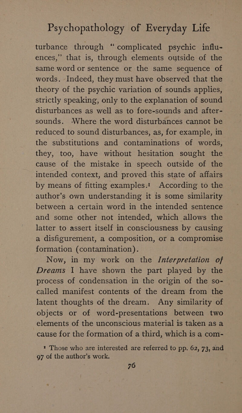 turbance through “ complicated psychic influ- ences,’’ that is, through elements oytside of the same word or sentence or the same sequence of words. Indeed, they must have observed that the theory of the psychic variation of sounds applies, strictly speaking, only to the explanation of sound disturbances as well as te fore-sounds and after- sounds. ‘Where the word disturbances cannot be reduced to sound disturbances, as, for example, in the substitutions and contaminations of words, they, too, have without hesitation sought the cause of the mistake in speech outside of the intended context, and proved this state of affairs by means of fitting examples.t According to the author’s own understanding it 1s some similarity between a certain word in the intended sentence and some other not intended, which allows the latter to assert itself in consciousness by causing a disfigurement, a composition, or a compromise formation (contamination). Now, in my work on the /nterpretation of Dreams I have shown the part played by the process of condensation in the origin of the so- called manifest contents of the dream from the latent thoughts of the dream. Any similarity of objects or of word-presentations between two elements of the unconscious material is taken as a cause for the formation of a third, which is a com- t Those who are interested are referred to pp. 62, 73, and 97 of the author’s work.