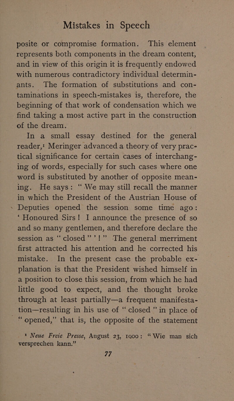 posite or compromise formation. This element represents both components in the dream content, and in view of this origin it is frequently endowed with numerous contradictory individual determin- ants. The formation of substitutions and con- taminations in speech-mistakes is, therefore, the beginning of that work of condensation which we find taking a most active part in the construction of the dream. In a small essay destined for the general reader,! Meringer advanced a theory of very prac- tical significance for certain cases of interchang- ing of words, especially for such cases where one word is substituted by another of opposite mean- ing. He says: “We may still recall the manner in which the President of the Austrian House of ~ Deputies opened the session some time ago: ‘Honoured Sirs! I announce the presence of so and so many gentlemen, and therefore declare the session as “ closed ” ’!” The general merriment first attracted his attention and he corrected his mistake. In the present case the probable ex- planation is that the President wished himself in a position to close this session, from which he had little good to expect, and the thought broke through at least partially—a frequent manifesta- tion—resulting in his use of “ closed ” in place of opened,” that is, the opposite of the statement t Neue Freie Presse, August 23, 1900: “Wie man sich versprechen kann.”