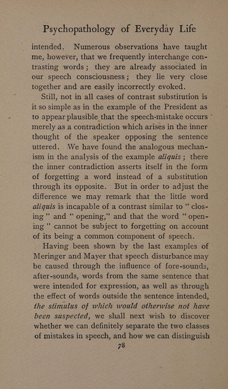 intended. Numerous observations have taught me, however, that we frequently interchange con- trasting words; they are already associated in our speech consciousness; they lie very close together and are easily incorrectly evoked. Still, not in all cases of contrast substitution is it so simple as in the example of the President as to appear plausible that the speech-mistake occurs ' merely as a contradiction which arises in the inner thought of the speaker opposing the sentence uttered. ‘We have found the analogous mechan- ism in the analysis of the example aliquis ; there the inner contradiction asserts itself in the form of forgetting a word instead of a substitution through its opposite. But in order to adjust the difference we may remark that the little word aliquis is incapable of a contrast similar to “ clos- ing’ and “ opening,” and that the word “ open- ing ” cannot be subject to forgetting on account of its being a common component of speech. Having been shown by the last examples of Meringer and Mayer that speech disturbance may be caused through the influence of fore-sounds, after-sounds, words from the same sentence that were intended for expression, as well as through the effect of words outside the sentence intended, the stimulus of which would otherwise not have been suspected, we shall next wish to discover whether we can definitely separate the two classes of mistakes in speech, and how we can distinguish