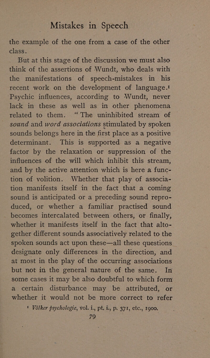the example of the one from a case of the other class. But at this stage of the discussion we must also think of the assertions of Wundt, who deals with the manifestations of speech-mistakes in his recent work on the development of language.! Psychic influences, according to Wundt, never lack in these as well as in other phenomena related to them. ‘“ The uninhibited stream of sound and word associations stimulated by spoken sounds belongs here in the first place as a positive determinant. This is supported as a negative factor by the relaxation or suppression of the influences of the will which inhibit this stream, and by the active attention which is here a func- tion of volition. ‘Whether that play of associa- tion manifests itself in the fact that a coming sound is anticipated or a preceding sound repro- duced, or whether a familiar practised sound becomes intercalated between others, or finally, whether it manifests itself in the fact that alto- gether different sounds associatively related to the spoken sounds act upon these—all these questions _ designate only differences in the direction, and at most in the play of the occurring associations but not in the general nature of the same. In some cases it may be also doubtful to which form a certain disturbance may be attributed, or whether it would not be more correct to refer ı Völker psychologie, vol. i., pt. i., p. 371, etc., 1900.