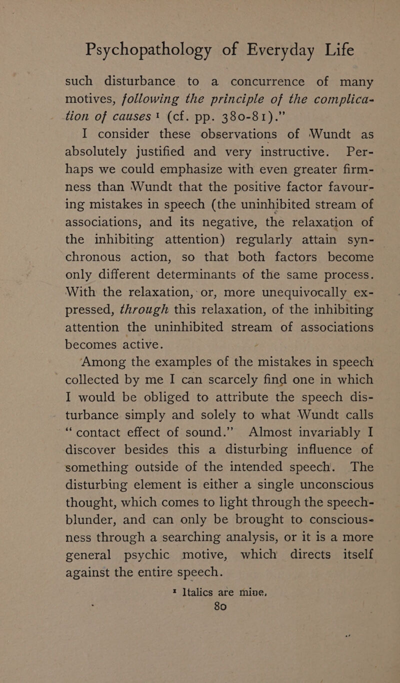 such disturbance to a concurrence of many motives, following the principle of the complica- tion of causes! (cf. pp. 380-81).” I consider these observations of Wundt as absolutely justified and very instructive. Per- haps we could emphasize with even greater firm- ness than Wundt that the positive factor favour- ing mistakes in speech (the uninhibited stream of associations, and its negative, the relaxation of the inhibiting attention) regularly attain syn- chronous action, so that both factors become only different determinants of the same process. With the relaxation, or, more unequivocally ex- pressed, through this relaxation, of the inhibiting attention the uninhibited stream of associations becomes active. Among the examples of the mistakes in speech collected by me I can scarcely find one in which I would be obliged to attribute the speech dis- turbance simply and solely to what Wundt calls “ contact effect of sound.” Almost invariably I discover besides this a disturbing influence of something outside of the intended speech. The disturbing element is either a single unconscious thought, which comes to light through the speech- blunder, and can only be brought to conscious- ness through a searching analysis, or it is a more general psychic motive, which directs itself against the entire speech. t Italics are mine,