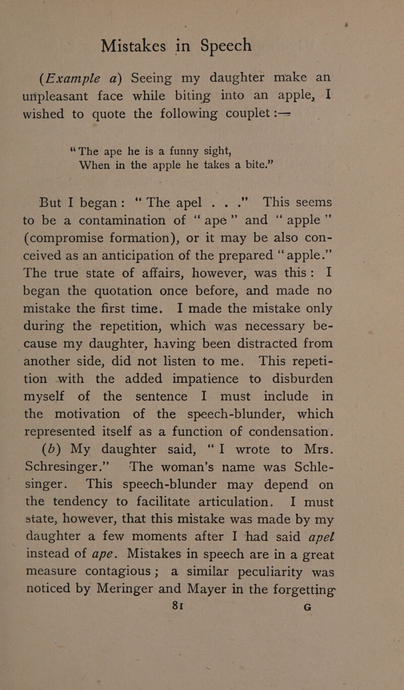 (Example a) Seeing my daughter make an unpleasant face while biting into an apple, I wished to quote the following couplet :— “The ape he is a funny sight, When in the apple he takes a bite.” ieee Beran si The apel.. “0°! &lt; Fhis’ seems to be a contamination of “ape” and “ apple” (compromise formation), or it may be also con- ceived as an anticipation of the prepared “apple.” The true state of affairs, however, was this: I began the quotation once before, and made no mistake the first time. I made the mistake only during the repetition, which was necessary be- cause my daughter, having been distracted from another side, did not listen to me. This repeti- tion with the added impatience to disburden myself of the sentence I must include in the motivation of the speech-blunder, which represented itself as a function of condensation. (5) My daughter said, “I wrote to Mrs. Schresinger.” The woman’s name was Schle- singer. This speech-blunder may depend on the tendency to facilitate articulation. I must state, however, that this mistake was made by my daughter a few moments after I had said apel instead of ape. Mistakes in speech are in a great measure contagious; a similar peculiarity was noticed by Meringer and Mayer in the forgetting