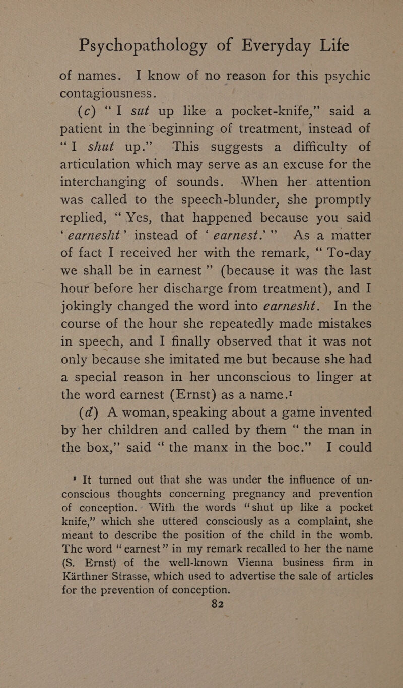 of names. I know of no reason for this psychic contagiousness. (c) “I sut up like a pocket-knife,” said a patient in the beginning of treatment, instead of “I shut up.” This suggests a difficulty of articulation which may serve as an excuse for the interchanging of sounds. ‘When her attention was called to the speech-blunder, she promptly replied, “ Yes, that happened because you said ‘earnesht’ instead of ‘ earnest.” As a matter of fact I received her with the remark, “ To-day we shall be in earnest ” (because it was the last hour before her discharge from treatment), and I jokingly changed the word into earnesht. In the course of the hour she repeatedly made mistakes in speech, and I finally observed that it was not only because she imitated me but because she had a special reason in her unconscious to linger at the word earnest (Ernst) as a name.! (d) A woman, speaking about a game invented by her children and called by them “ the man in the box,” said “ the manx in the boc.” I could » It turned out that she was under the influence of un- conscious thoughts concerning pregnancy and prevention of conception... With the words “shut up like a pocket knife,’ which she uttered consciously as a complaint, she meant to describe the position of the child in the womb. The word “ earnest” in my remark recalled to her the name (S. Ernst) of the well-known Vienna business firm in Kärthner Strasse, which used to advertise the sale of articles for the prevention of conception.