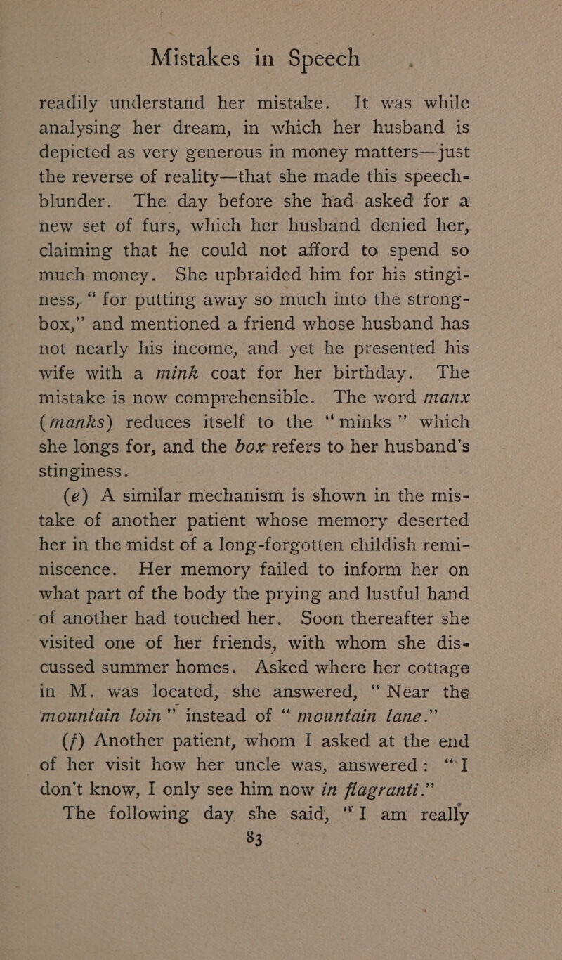 readily understand her mistake. It was while analysing her dream, in which her husband is depicted as very generous in money matters— just the reverse of reality—that she made this speech- blunder. The day before she had asked for a new set of furs, which her husband denied her, claiming that he could not afford to spend so much money. She upbraided him for his stingi- ness, “ for putting away so much into the strong- box,” and mentioned a friend whose husband has not nearly his income, and yet he presented his wife with a mink coat for her birthday. The mistake is now comprehensible. The word manx (manks) reduces itself to the “minks ” which she longs for, and the box refers to her husband’s stinginess. (e) A similar mechanism is shown in the mis- take of another patient whose memory deserted her in the midst of a long-forgotten childish remi- niscence. Her memory failed to inform her on what part of the body the prying and lustful hand of another had touched her. Soon thereafter she visited one of her friends, with whom she dis- cussed summer homes. Asked where her cottage in M. was located, she answered, ‘‘ Near the mountain loin” instead of “ mountain lane.” (7) Another patient, whom I asked at the end of her visit how her uncle was, answered: “I don’t know, I only see him now in flagranti.” The following day she said, “I am really