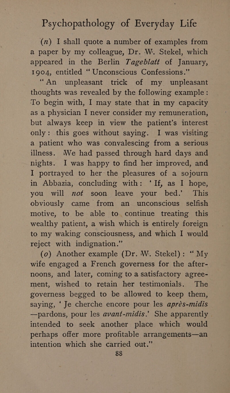 (n) I shall quote a number of examples from a paper by my colleague, Dr. W. Stekel, which appeared in the Berlin Tageblatt of January, 1904, entitled “ Unconscious Confessions.” “An unpleasant trick of my unpleasant thoughts was revealed by the following example: To begin with, I may state that in my capacity as a physician I never consider my remuneration, but always keep in view the patient’s interest only: this goes without saying. I was visiting a patient who was convalescing from a serious illness. We had passed through hard days and nights. I was happy to find her improved, and I portrayed to her the pleasures of a sojourn in Abbazia, concluding with: ‘If, as I hope, you will not soon leave your bed.’ This obviously came from an unconscious selfish motive, to be able to. continue treating this wealthy patient, a wish which is entirely foreign to my waking consciousness, and which I would reject with indignation.” | (o) Another example (Dr. W. Stekel): “ My wife engaged a French governess for the after- noons, and later, coming to a satisfactory agree- ment, wished to retain her testimonials. The governess begged to be allowed to keep them, saying, ‘ Je cherche encore pour les aprés-midis —pardons, pour les avant-midis.’ She apparently — intended to seek another place which would perhaps offer more profitable arrangements—an intention which she carried out.” 85