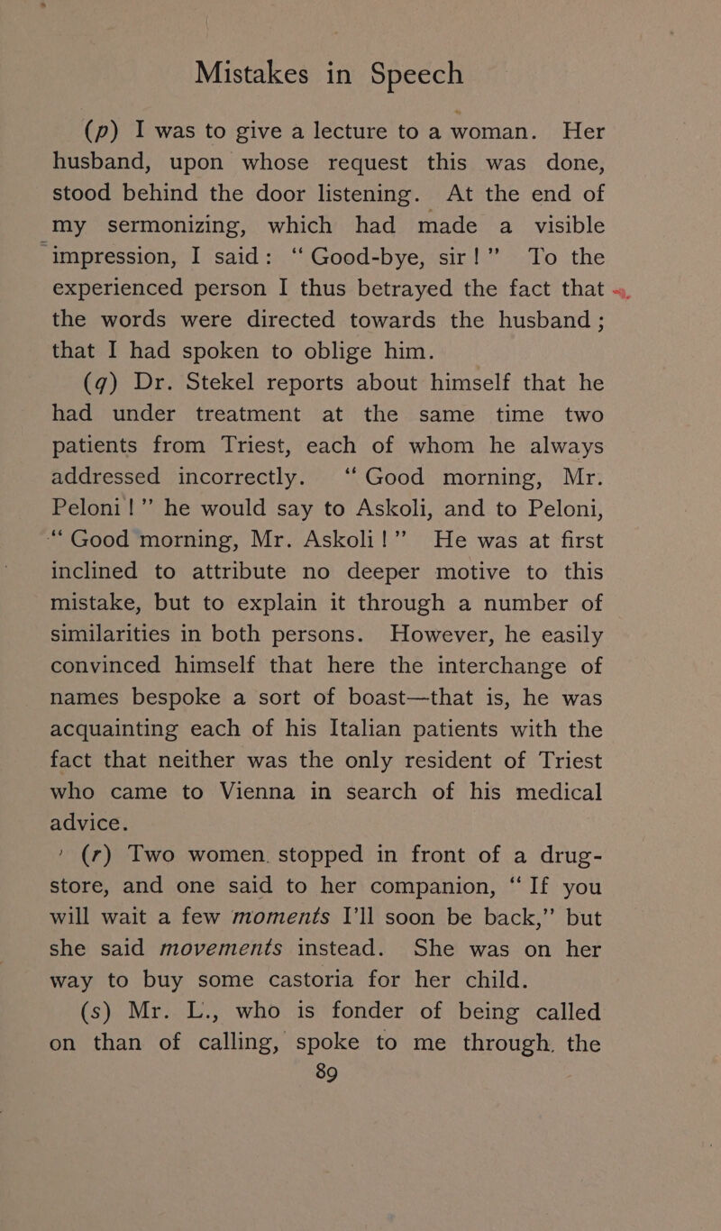 (p) I was to give a lecture to awoman. Her husband, upon whose request this was done, stood behind the door listening. At the end of my sermonizing, which had made a visible ‘impression, I said: ‘‘ Good-bye, sir!’ To the experienced person I thus betrayed the fact that the words were directed towards the husband ; that I had spoken to oblige him. (9) Dr. Stekel reports about himself that he had under treatment at the same time two patients from Triest, each of whom he always addressed incorrectly. “ Good morning, Mr. Peloni!” he would say to Askoli, and to Peloni, “Good morning, Mr. Askoli!’” He was at first inclined to attribute no deeper motive to this mistake, but to explain it through a number of similarities in both persons. However, he easily convinced himself that here the interchange of names bespoke a sort of boast—that is, he was acquainting each of his Italian patients with the fact that neither was the only resident of Triest who came to Vienna in search of his medical advice. ’ (r) Two women. stopped in front of a drug- store, and one said to her companion, “ If you will wait a few moments I'll soon be back,” but she said movements instead. She was on her way to buy some castoria for her child. (s) Mr. L., who is fonder of being called on than of calling, spoke to me through. the