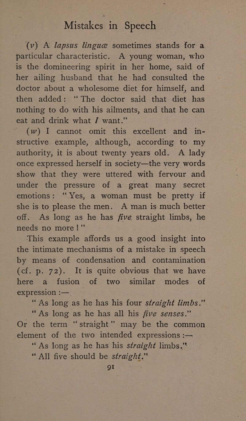 (v) A lapsus lingue sometimes stands for a particular characteristic. A young woman, who is the domineering spirit in her home, said of her ailing husband that he had consulted the doctor about a wholesome diet for himself, and then added: “ The doctor said that diet has nothing to do with his ailments, and that he can eat and drink what / want.” | (w) I cannot omit this excellent and in- structive example, although, according to my authority, it is about twenty years old. A lady once expressed herself in society—the very words show that they were uttered with fervour and under the pressure of a great many secret emotions: “Yes, a woman must be pretty if she is to please the men. A man is much better off. As long as he has five straight limbs, he needs no more!” This example affords us a good insight into the intimate mechanisms of a mistake in speech by means of condensation and contamination (cf. p. 72). It is quite obvious that we have here a fusion of two similar modes of expression :—_ “ As long as he has his four straight limbs.” “ As long as he has all his five senses.” Or the term “straight” may be the common element of the two intended expressions :— “As long as he has his straight limbs.” “AN five should be straight.” gI