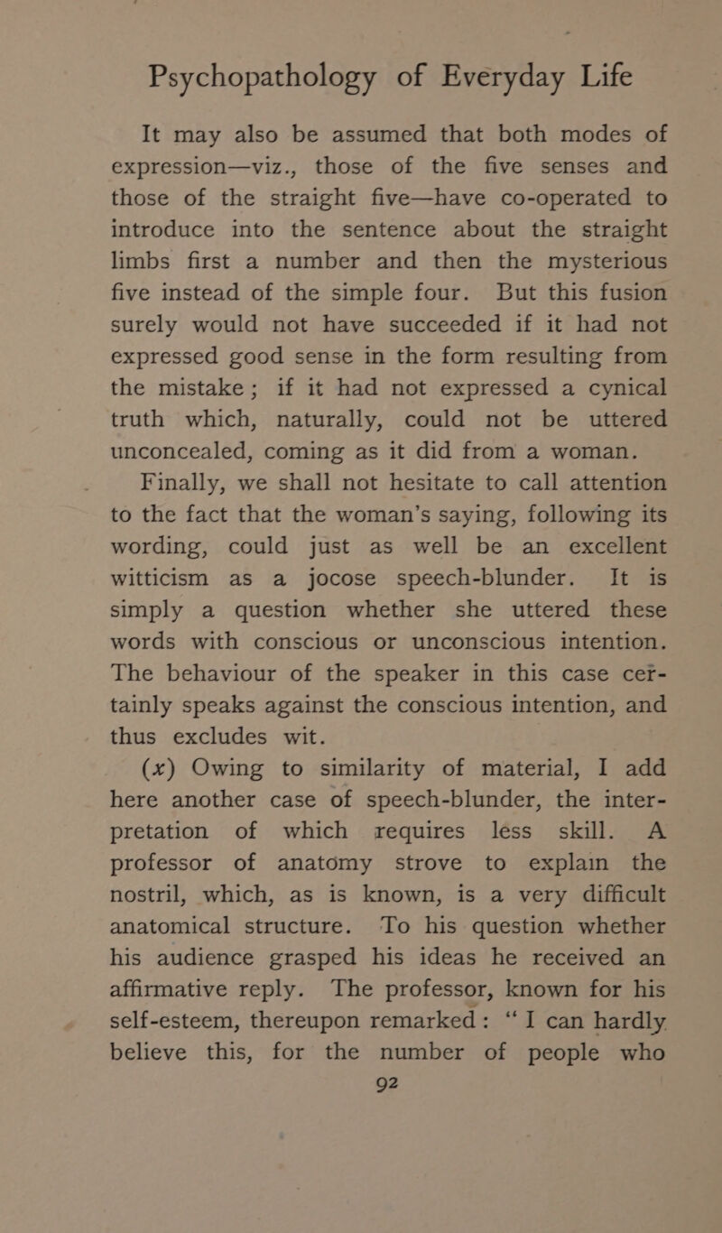 It may also be assumed that both modes of expression—viz., those of the five senses and those of the straight five—have co-operated to introduce into the sentence about the straight limbs first a number and then the mysterious five instead of the simple four. But this fusion surely would not have succeeded if it had not expressed good sense in the form resulting from the mistake; if it had not expressed a cynical truth which, naturally, could not be uttered unconcealed, coming as it did from a woman. Finally, we shall not hesitate to call attention to the fact that the woman’s saying, following its wording, could just as well be an excellent witticism as a jocose speech-blunder. It is simply a question whether she uttered these words with conscious or unconscious intention. The behaviour of the speaker in this case cer- tainly speaks against the conscious intention, and thus excludes wit. (x) Owing to similarity of material, I add here another case of speech-blunder, the inter- pretation of which requires less skill. A professor of anatomy strove to explain the nostril, which, as is known, is a very difficult anatomical structure. To his question whether his audience grasped his ideas he received an affirmative reply. The professor, known for his self-esteem, thereupon remarked: “I can hardly believe this, for the number of people who