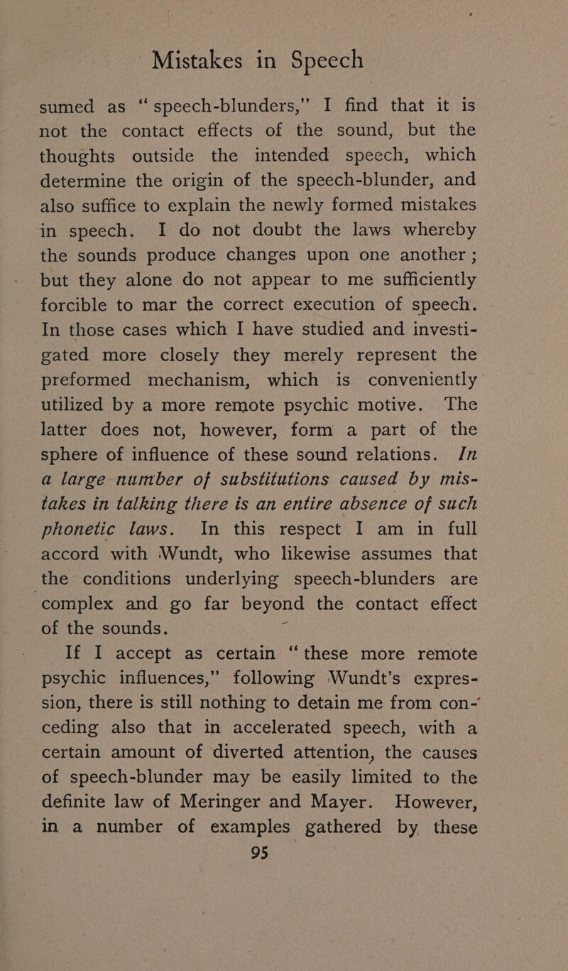 sumed as ‘‘speech-blunders,” I find that it is not the contact effects of the sound, but the thoughts outside the intended speech, which determine the origin of the speech-blunder, and also suffice to explain the newly formed mistakes in speech. I do not doubt the laws whereby the sounds produce changes upon one another; but they alone do not appear to me sufficiently forcible to mar the correct execution of speech. In those cases which I have studied and investi- gated more closely they merely represent the preformed mechanism, which is conveniently utilized by a more remote psychic motive. The latter does not, however, form a part of the sphere of influence of these sound relations. /n a large number of substitutions caused by mis- takes in talking there is an entire absence of such phonetic laws. In this respect I am in full accord with Wundt, who likewise assumes that the conditions underlying speech-blunders are complex and go far beyond the contact effect of the sounds. $ If I accept as certain “these more remote psychic influences,” following Wundt’s expres- sion, there is still nothing to detain me from con- ceding also that in accelerated speech, with a certain amount of diverted attention, the causes of speech-blunder may be easily limited to the definite law of Meringer and Mayer. However, in a number of examples gathered by these