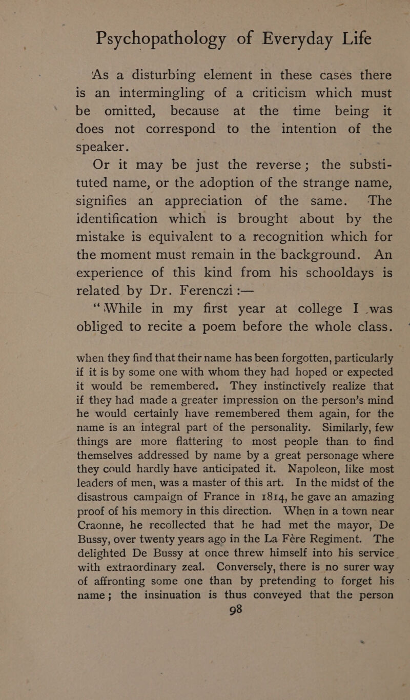 As a disturbing element in these cases there is an intermingling of a criticism which must does not correspond to the intention of the speaker. Or it may be just the reverse; the substi- tuted name, or the adoption of the strange name, signifies an appreciation of the same. ‘The identification which is brought about by the mistake is equivalent to a recognition which for the moment must remain in the background. An experience of this kind from his schooldays is related by Dr. Ferenczi :— “While in my first year at college I was obliged to recite a poem before the whole class. when they find that their name has been forgotten, particularly if it is by some one with whom they had hoped or expected it would be remembered. They instinctively realize that if they had made a greater impression on the person’s mind he would certainly have remembered them again, for the name is an integral part of the personality. Similarly, few things are more flattering to most people than to find themselves addressed by name by a great personage where they could hardly have anticipated it. Napoleon, like most leaders of men, was a master of this art. In the midst of the disastrous campaign of France in 1814, he gave an amazing proof of his memory in this direction. When in a town near Craonne, he recollected that he had met the mayor, De Bussy, over twenty years ago in the La Fere Regiment. The delighted De Bussy at once threw himself into his service with extraordinary zeal. Conversely, there is no surer way of affronting some one than by pretending to forget his name; the insinuation is thus conveyed that the person
