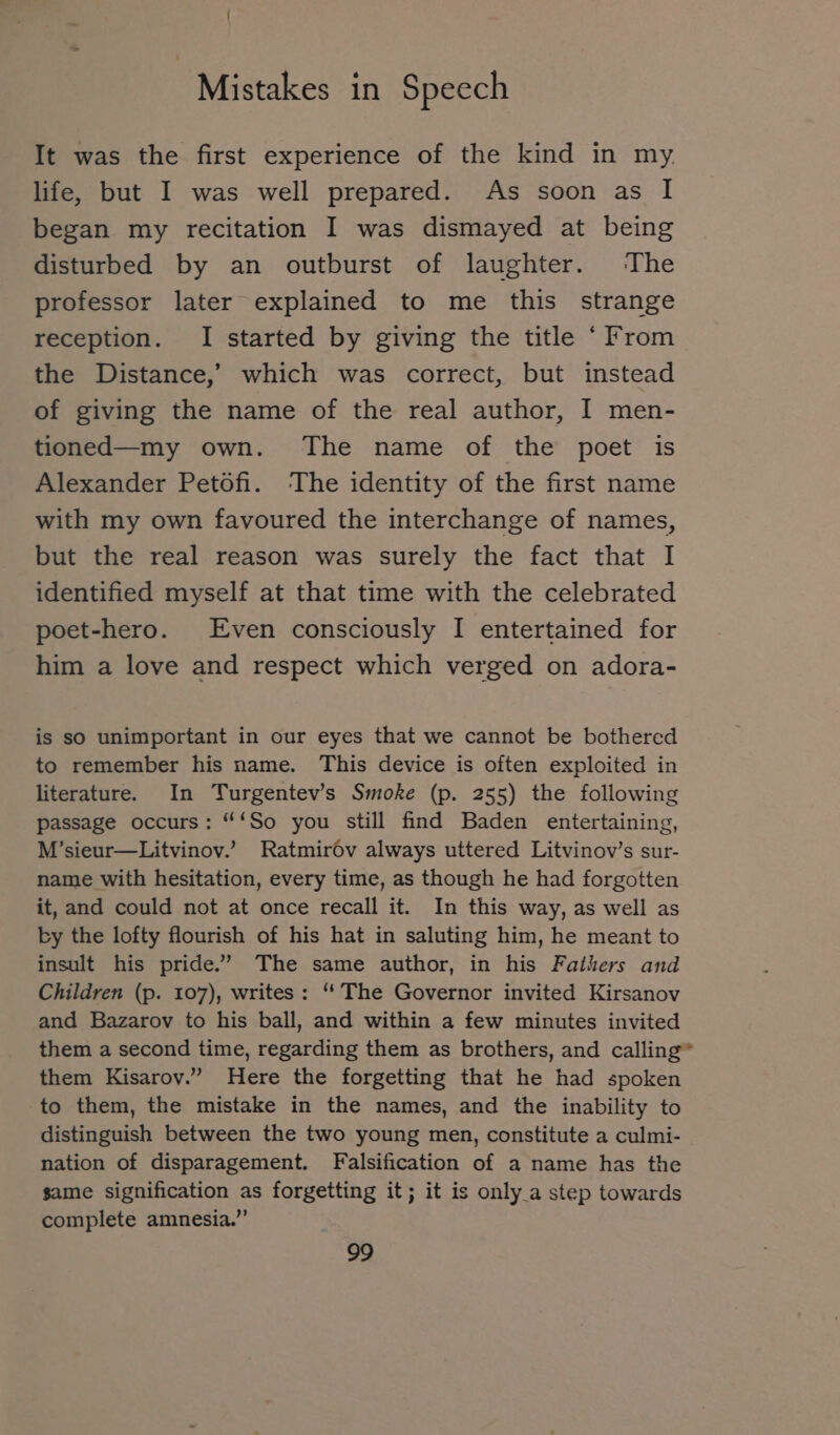 \ : Mistakes in Speech It was the first experience of the kind in my life, but I was well prepared. As soon as I began my recitation I was dismayed at being disturbed by an outburst of laughter. The professor later explained to me this strange reception. I started by giving the title ‘From the Distance,’ which was correct, but instead of giving the name of the real author, I men- tioned—my own. The name of the poet is Alexander Petofi. The identity of the first name with my own favoured the interchange of names, but the real reason was surely the fact that I identified myself at that time with the celebrated poet-hero. Even consciously I entertained for him a love and respect which verged on adora- is sO unimportant in our eyes that we cannot be bothered to remember his name. This device is often exploited in literature. In Turgentev’s Smoke (p. 255) the following passage occurs: “‘So you still find Baden entertaining, M’sieur—Litvinov.’ Ratmiröv always uttered Litvinov’s sur- name with hesitation, every time, as though he had forgotten it, and could not at once recall it. In this way, as well as by the lofty flourish of his hat in saluting him, he meant to insult his pride.’ The same author, in his Fathers and Children (p. 107), writes: “ The Governor invited Kirsanov and Bazarov to his ball, and within a few minutes invited them a second time, regarding them as brothers, and calling them Kisaroy.” Here the forgetting that he had spoken to them, the mistake in the names, and the inability to distinguish between the two young men, constitute a culmi- nation of disparagement. Falsification of a name has the same signification as forgetting it; it is only_a step towards complete amnesia.”