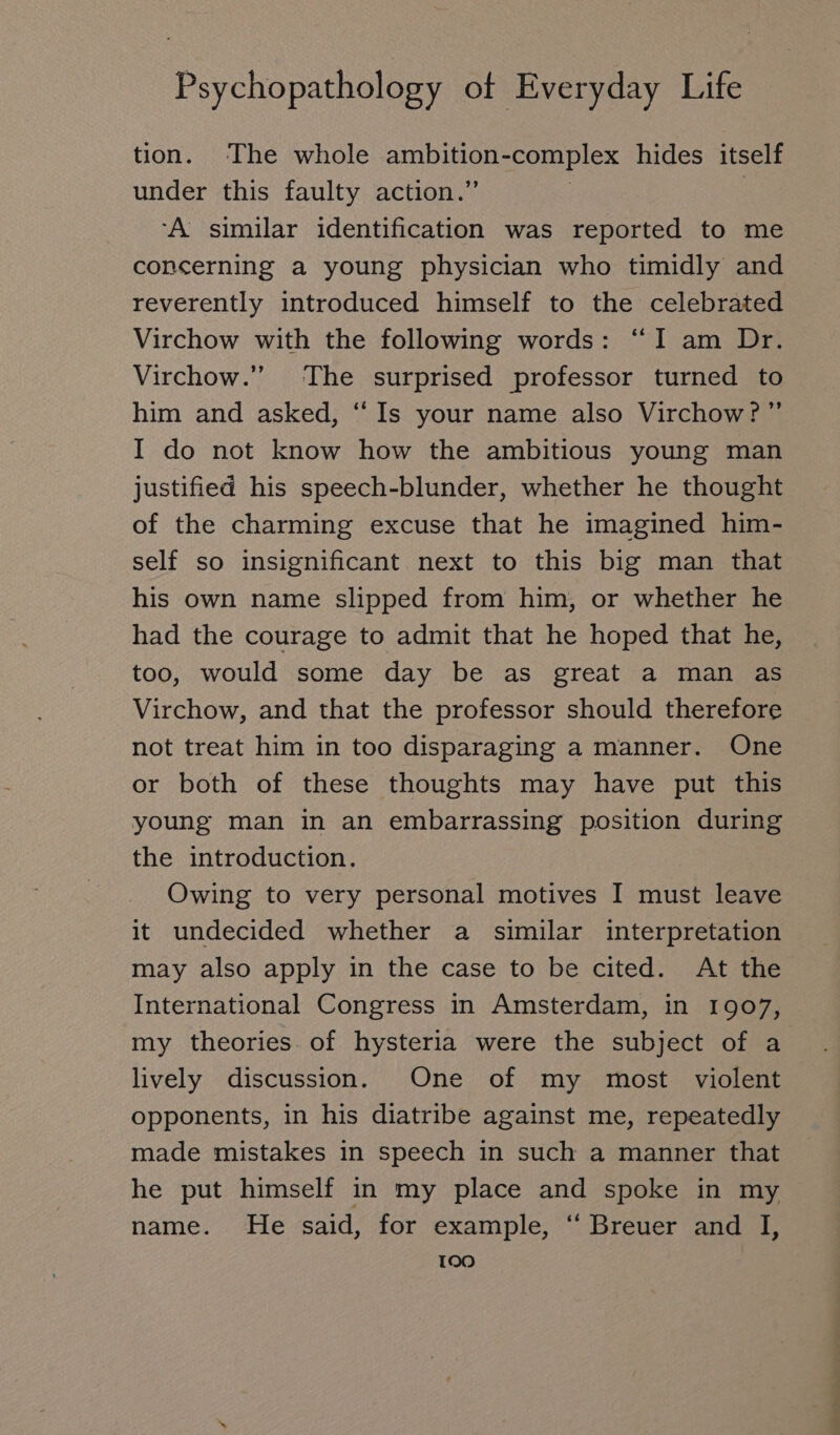 tion. The whole ambition-complex hides itself under this faulty action.” | 3 A: similar identification was reported to me concerning a young physician who timidly and reverently introduced himself to the celebrated Virchow with the following words: “I am Dr. Virchow.” The surprised professor turned to him and asked, “ Is your name also Virchow?” I do not know how the ambitious young man justified his speech-blunder, whether he thought of the charming excuse that he imagined him- self so insignificant next to this big man that his own name slipped from him, or whether he had the courage to admit that he hoped that he, too, would some day be as great a man as Virchow, and that the professor should therefore not treat him in too disparaging a manner. One or both of these thoughts may have put this young man in an embarrassing position during the introduction. Owing to very personal motives I must leave it undecided whether a similar interpretation may also apply in the case to be cited. At the International Congress in Amsterdam, in 1907, my theories. of hysteria were the subject of a lively discussion. One of my most violent opponents, in his diatribe against me, repeatedly made mistakes in speech in such a manner that he put himself in my place and spoke in my name. He said, for example, “ Breuer and I, TOO